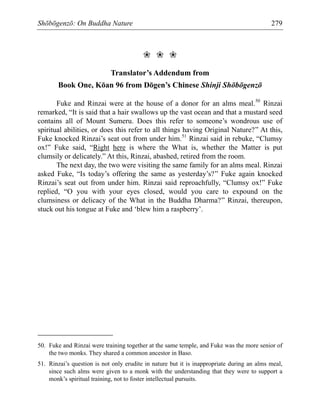 Shōbōgenzō: On Buddha Nature 279
❀ ❀ ❀
Translator’s Addendum from
Book One, Kōan 96 from Dōgen’s Chinese Shinji Shōbōgenzō
Fuke and Rinzai were at the house of a donor for an alms meal.50
Rinzai
remarked, “It is said that a hair swallows up the vast ocean and that a mustard seed
contains all of Mount Sumeru. Does this refer to someone’s wondrous use of
spiritual abilities, or does this refer to all things having Original Nature?” At this,
Fuke knocked Rinzai’s seat out from under him.51
Rinzai said in rebuke, “Clumsy
ox!” Fuke said, “Right here is where the What is, whether the Matter is put
clumsily or delicately.” At this, Rinzai, abashed, retired from the room.
The next day, the two were visiting the same family for an alms meal. Rinzai
asked Fuke, “Is today’s offering the same as yesterday’s?” Fuke again knocked
Rinzai’s seat out from under him. Rinzai said reproachfully, “Clumsy ox!” Fuke
replied, “O you with your eyes closed, would you care to expound on the
clumsiness or delicacy of the What in the Buddha Dharma?” Rinzai, thereupon,
stuck out his tongue at Fuke and ‘blew him a raspberry’.
50. Fuke and Rinzai were training together at the same temple, and Fuke was the more senior of
the two monks. They shared a common ancestor in Baso.
51. Rinzai’s question is not only erudite in nature but it is inappropriate during an alms meal,
since such alms were given to a monk with the understanding that they were to support a
monk’s spiritual training, not to foster intellectual pursuits.
 