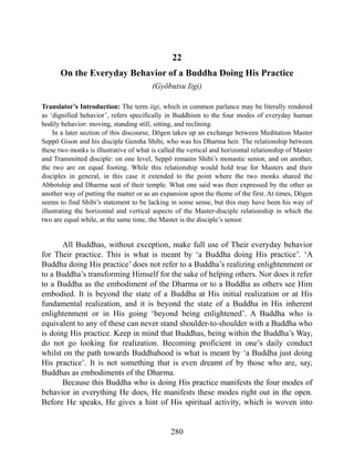 22
On the Everyday Behavior of a Buddha Doing His Practice
(Gyōbutsu Iigi)
Translator’s Introduction: The term iigi, which in common parlance may be literally rendered
as ‘dignified behavior’, refers specifically in Buddhism to the four modes of everyday human
bodily behavior: moving, standing still, sitting, and reclining.
In a later section of this discourse, Dōgen takes up an exchange between Meditation Master
Seppō Gison and his disciple Gensha Shibi, who was his Dharma heir. The relationship between
these two monks is illustrative of what is called the vertical and horizontal relationship of Master
and Transmitted disciple: on one level, Seppō remains Shibi’s monastic senior, and on another,
the two are on equal footing. While this relationship would hold true for Masters and their
disciples in general, in this case it extended to the point where the two monks shared the
Abbotship and Dharma seat of their temple. What one said was then expressed by the other as
another way of putting the matter or as an expansion upon the theme of the first. At times, Dōgen
seems to find Shibi’s statement to be lacking in some sense, but this may have been his way of
illustrating the horizontal and vertical aspects of the Master-disciple relationship in which the
two are equal while, at the same time, the Master is the disciple’s senior.
All Buddhas, without exception, make full use of Their everyday behavior
for Their practice. This is what is meant by ‘a Buddha doing His practice’. ‘A
Buddha doing His practice’ does not refer to a Buddha’s realizing enlightenment or
to a Buddha’s transforming Himself for the sake of helping others. Nor does it refer
to a Buddha as the embodiment of the Dharma or to a Buddha as others see Him
embodied. It is beyond the state of a Buddha at His initial realization or at His
fundamental realization, and it is beyond the state of a Buddha in His inherent
enlightenment or in His going ‘beyond being enlightened’. A Buddha who is
equivalent to any of these can never stand shoulder-to-shoulder with a Buddha who
is doing His practice. Keep in mind that Buddhas, being within the Buddha’s Way,
do not go looking for realization. Becoming proficient in one’s daily conduct
whilst on the path towards Buddhahood is what is meant by ‘a Buddha just doing
His practice’. It is not something that is even dreamt of by those who are, say,
Buddhas as embodiments of the Dharma.
Because this Buddha who is doing His practice manifests the four modes of
behavior in everything He does, He manifests these modes right out in the open.
Before He speaks, He gives a hint of His spiritual activity, which is woven into
280
 