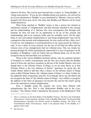 Shōbōgenzō: On the Everyday Behavior of a Buddha Doing His Practice 281
whatever He does. This activity goes beyond time, or place, or ‘being Buddha’, or
‘doing some practice’. If you are not a Buddha doing your practice, you will not let
go of your attachment to ‘Buddha’ or your attachment to ‘Dharma’, and you will be
grouped with those poor devils who deny that Buddha and Dharma can be found
within themselves.
What being attached to ‘Buddha’ means is that a person has formed an
intellectual concept of ‘enlightenment’ and then becomes attached to this concept
and his understanding of it. Because this view accompanies him through each
moment, he does not look for an opportunity to let go of this concept and
understanding, and so he uselessly holds onto his mistaken views. On the other
hand, to view and explain enlightenment as ‘just being enlightenment’ may well be
a perspective that accords with enlightenment, for who could call this a false view?
I recall my own indulgence in conceptualization as my tying myself up without a
rope. It was a fetter at every moment, for the tree of self had not fallen and the
wisteria vines of my entanglements had not withered away. This was simply my
passing through life whilst meaninglessly imprisoned in a cave of ignorance on the
periphery of Buddhism. I did not realize that my Dharma Body was ill nor did I
recognize that my Reward Body was in distress.1
Those in the various Buddhist doctrinal schools, who are academic teachers
of Scriptures or erudite commentators and the like, have heard what the Buddha
said as if from afar, and have remarked, as did one of the Tendai Masters, that even
though there is the Ultimate Nature of things, to set up some theory as to that
Ultimate Nature is the very darkness of karmic* ignorance. In saying this, the
Tendai Master failed to add that when a theory on the ultimate nature of things
arises within Ultimate Nature, this ‘ultimate nature of things’ is a fetter. Further, he
has added the fetter of ignorance atop this. Even though, sad to say, the Master did
not recognize the fetter of ‘the ultimate nature of things’, one’s ability to recognize
the addition of the fetter of ignorance can become the seed for the mind’s giving
rise to the aspiration to realize enlightenment.
Now, a Buddha doing His practice has never been fettered with
entanglements like this. This is why Shakyamuni Buddha said in the Lotus
Scripture, “The lifetime which I obtained by My practice of the Bodhisattva* Path
1. This is a reference to the three Bodies of the Buddha (Trikaya). The first is the Truth Body
(Dharmakaya), which represents Absolute Truth or Buddha Mind Itself. The Reward Body
(Sambhogakaya) represents the blissful reward of Buddhist training. The third is the
Transformation Body (Nirmanakaya), which is the physical body of the Buddha as it
appears in the world.
* See Glossary.
 