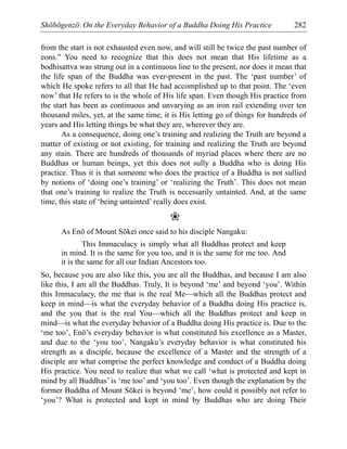 Shōbōgenzō: On the Everyday Behavior of a Buddha Doing His Practice 282
from the start is not exhausted even now, and will still be twice the past number of
eons.” You need to recognize that this does not mean that His lifetime as a
bodhisattva was strung out in a continuous line to the present, nor does it mean that
the life span of the Buddha was ever-present in the past. The ‘past number’ of
which He spoke refers to all that He had accomplished up to that point. The ‘even
now’ that He refers to is the whole of His life span. Even though His practice from
the start has been as continuous and unvarying as an iron rail extending over ten
thousand miles, yet, at the same time, it is His letting go of things for hundreds of
years and His letting things be what they are, wherever they are.
As a consequence, doing one’s training and realizing the Truth are beyond a
matter of existing or not existing, for training and realizing the Truth are beyond
any stain. There are hundreds of thousands of myriad places where there are no
Buddhas or human beings, yet this does not sully a Buddha who is doing His
practice. Thus it is that someone who does the practice of a Buddha is not sullied
by notions of ‘doing one’s training’ or ‘realizing the Truth’. This does not mean
that one’s training to realize the Truth is necessarily untainted. And, at the same
time, this state of ‘being untainted’ really does exist.
❀
As Enō of Mount Sōkei once said to his disciple Nangaku:
This Immaculacy is simply what all Buddhas protect and keep
in mind. It is the same for you too, and it is the same for me too. And
it is the same for all our Indian Ancestors too.
So, because you are also like this, you are all the Buddhas, and because I am also
like this, I am all the Buddhas. Truly, It is beyond ‘me’ and beyond ‘you’. Within
this Immaculacy, the me that is the real Me—which all the Buddhas protect and
keep in mind—is what the everyday behavior of a Buddha doing His practice is,
and the you that is the real You—which all the Buddhas protect and keep in
mind—is what the everyday behavior of a Buddha doing His practice is. Due to the
‘me too’, Enō’s everyday behavior is what constituted his excellence as a Master,
and due to the ‘you too’, Nangaku’s everyday behavior is what constituted his
strength as a disciple, because the excellence of a Master and the strength of a
disciple are what comprise the perfect knowledge and conduct of a Buddha doing
His practice. You need to realize that what we call ‘what is protected and kept in
mind by all Buddhas’ is ‘me too’ and ‘you too’. Even though the explanation by the
former Buddha of Mount Sōkei is beyond ‘me’, how could it possibly not refer to
‘you’? What is protected and kept in mind by Buddhas who are doing Their
 