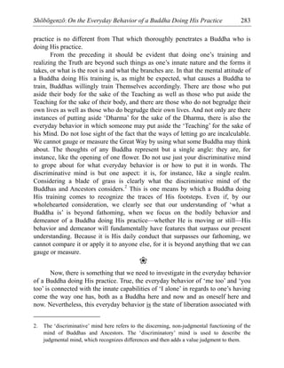 Shōbōgenzō: On the Everyday Behavior of a Buddha Doing His Practice 283
practice is no different from That which thoroughly penetrates a Buddha who is
doing His practice.
From the preceding it should be evident that doing one’s training and
realizing the Truth are beyond such things as one’s innate nature and the forms it
takes, or what is the root is and what the branches are. In that the mental attitude of
a Buddha doing His training is, as might be expected, what causes a Buddha to
train, Buddhas willingly train Themselves accordingly. There are those who put
aside their body for the sake of the Teaching as well as those who put aside the
Teaching for the sake of their body, and there are those who do not begrudge their
own lives as well as those who do begrudge their own lives. And not only are there
instances of putting aside ‘Dharma’ for the sake of the Dharma, there is also the
everyday behavior in which someone may put aside the ‘Teaching’ for the sake of
his Mind. Do not lose sight of the fact that the ways of letting go are incalculable.
We cannot gauge or measure the Great Way by using what some Buddha may think
about. The thoughts of any Buddha represent but a single angle: they are, for
instance, like the opening of one flower. Do not use just your discriminative mind
to grope about for what everyday behavior is or how to put it in words. The
discriminative mind is but one aspect: it is, for instance, like a single realm.
Considering a blade of grass is clearly what the discriminative mind of the
Buddhas and Ancestors considers.2
This is one means by which a Buddha doing
His training comes to recognize the traces of His footsteps. Even if, by our
wholehearted consideration, we clearly see that our understanding of ‘what a
Buddha is’ is beyond fathoming, when we focus on the bodily behavior and
demeanor of a Buddha doing His practice—whether He is moving or still—His
behavior and demeanor will fundamentally have features that surpass our present
understanding. Because it is His daily conduct that surpasses our fathoming, we
cannot compare it or apply it to anyone else, for it is beyond anything that we can
gauge or measure.
❀
Now, there is something that we need to investigate in the everyday behavior
of a Buddha doing His practice. True, the everyday behavior of ‘me too’ and ‘you
too’ is connected with the innate capabilities of ‘I alone’ in regards to one’s having
come the way one has, both as a Buddha here and now and as oneself here and
now. Nevertheless, this everyday behavior is the state of liberation associated with
2. The ‘discriminative’ mind here refers to the discerning, non-judgmental functioning of the
mind of Buddhas and Ancestors. The ‘discriminatory’ mind is used to describe the
judgmental mind, which recognizes differences and then adds a value judgment to them.
 