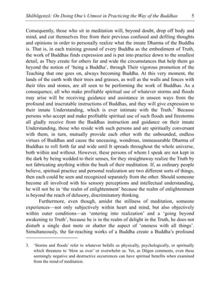Shōbōgenzō: On Doing One’s Utmost in Practicing the Way of the Buddhas 5
Consequently, those who sit in meditation will, beyond doubt, drop off body and
mind, and cut themselves free from their previous confused and defiling thoughts
and opinions in order to personally realize what the innate Dharma of the Buddha
is. That is, in each training ground of every Buddha as the embodiment of Truth,
the work of Buddhas finds expression and is put into practice down to the smallest
detail, as They create for others far and wide the circumstances that help them go
beyond the notion of ‘being a Buddha’, through Their vigorous promotion of the
Teaching that one goes on, always becoming Buddha. At this very moment, the
lands of the earth with their trees and grasses, as well as the walls and fences with
their tiles and stones, are all seen to be performing the work of Buddhas. As a
consequence, all who make profitable spiritual use of whatever storms and floods
may arise will be receiving guidance and assistance in unseen ways from the
profound and inscrutable instructions of Buddhas, and they will give expression to
their innate Understanding, which is ever intimate with the Truth.3
Because
persons who accept and make profitable spiritual use of such floods and firestorms
all gladly receive from the Buddhas instruction and guidance on their innate
Understanding, those who reside with such persons and are spiritually conversant
with them, in turn, mutually provide each other with the unbounded, endless
virtues of Buddhas and cause the unceasing, wondrous, immeasurable Dharma of
Buddhas to roll forth far and wide until It spreads throughout the whole universe,
both within and without. However, these persons of whom I speak are not kept in
the dark by being wedded to their senses, for they straightaway realize the Truth by
not fabricating anything within the hush of their meditation. If, as ordinary people
believe, spiritual practice and personal realization are two different sorts of things,
then each could be seen and recognized separately from the other. Should someone
become all involved with his sensory perceptions and intellectual understanding,
he will not be in ‘the realm of enlightenment’ because the realm of enlightenment
is beyond the reach of delusory, discriminatory thinking.
Furthermore, even though, amidst the stillness of meditation, someone
experiences—not only subjectively within heart and mind, but also objectively
within outer conditions—an ‘entering into realization’ and a ‘going beyond
awakening to Truth’, because he is in the realm of delight in the Truth, he does not
disturb a single dust mote or shatter the aspect of ‘oneness with all things’.
Simultaneously, the far-reaching works of a Buddha create a Buddha’s profound
3. ‘Storms and floods’ refer to whatever befalls us physically, psychologically, or spiritually
which threatens to ‘blow us over’ or overwhelm us. Yet, as Dōgen comments, even these
seemingly negative and destructive occurrences can have spiritual benefits when examined
from the mind of meditation.
 
