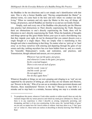 Shōbōgenzō: On the Everyday Behavior of a Buddha Doing His Practice 284
the Buddhas in the ten directions and is not simply one’s identification with that
state. This is why a former Buddha said, “Having comprehended the Matter* in
abstract terms, we come back to the here and now where we conduct our daily
living.” When we maintain and rely upon the Matter in this way, all things, all
beings, all practices, and all Buddhas are familiar to us and are our kindly friends.
Simply, each and every one of the Buddhas who physically put the Dharma
into practice had obstructions to Their directly experiencing the Truth. Because
there are obstructions to one’s directly experiencing the Truth, there will be
liberation in one’s directly experiencing the Truth. When the hundreds of thoughts
and things sprout up like grass blades before your eyes in such a bewildering way
that they impede your sight, do not be dismayed that you cannot discern even a
single thought or a single object. They are simply what is manifesting in this
thought and what is manifesting in that thing. No matter what we ‘pick up’ or ‘haul
away’ as we busy ourselves with entering and departing through the gates of our
senses each day, nothing anywhere has ever been hidden from us, and, as a result,
the Venerable Shakyamuni’s words, and realization, and practices, and
Transmission, though unheard and unseen, are ever present.
Whenever I go out the gates, just grass,
And whenever I come in the gates, just grass,
So for a myriad leagues
There is not even an inch of grass.
And the words ‘come in’
And the words ‘go out’
Do not apply here
Nor do they apply there.3
Whatever thoughts or things we are now grasping and clinging to as ‘real’ are not
supported by our practice of letting go, and yet they are our dreams and illusions,
our ‘flowers in the sky’. Who of us can see as mistaken these persistent dreams and
illusions, these manufactured ‘flowers in the sky’? Because to step forth is a
mistake and to step back is a mistake, because taking one step is a mistake and
3. To paraphrase this poem, whenever I look either outside or within myself, there are only the
transient images that my senses perceive and which my mind gives substance to. Hence, all
there is in any experience is what I describe as arising, temporarily persisting, and
dissipating, and that is of my own constructing. In this sense, the ‘myriad blades of grass’
are not real, no matter how far I travel within or without. And since there is no ‘I’ that ‘goes
out’ or ‘comes in’, these terms are useless in describing or directly knowing That Which Is
Real.
 