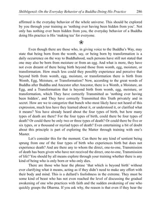 Shōbōgenzō: On the Everyday Behavior of a Buddha Doing His Practice 286
affirmed is the everyday behavior of the whole universe. This should be explored
by you through your training as ‘nothing ever having been hidden from you’. Not
only has nothing ever been hidden from you, the everyday behavior of a Buddha
doing His practice is His ‘making tea’ for everyone.
❀
Even though there are those who, in giving voice to the Buddha’s Way, may
state that being born from the womb, say, or being born by transformation is a
daily occurrence on the way to Buddhahood, such persons have still not stated that
one may also be born from moisture or from an egg. And what is more, they have
not even dreamt of there being birth beyond those from womb, egg, moisture, or
transformation. How much less could they possibly experience and perceive that
beyond birth from womb, egg, moisture, or transformation there is birth from
Womb, Egg, Moisture, or Transformation? Now, according to the great words of
Buddha after Buddha and Ancestor after Ancestor, there is a Womb, a Moisture, an
Egg, and a Transformation that is beyond birth from womb, egg, moisture, or
transformation, which They have correctly Transmitted as ‘nothing ever having
been hidden’, and They have correctly Transmitted this Truth privately and in
secret. How are we to categorize that bunch who most likely have not heard of this
expression, much less have they learned about it, or understood it, or clarified what
it means? You have already heard about the four types of birth, but how many
types of death are there? For the four types of birth, could there be four types of
death? Or could there be only two or three types of death? Or could there be five or
six types, or a thousand or myriad types of death? Even entertaining a bit of doubt
about this principle is part of exploring the Matter through training with one’s
Master.
Let’s consider this for the moment. Can there be any kind of sentient being
sprung from one of the four types of birth who experiences birth but does not
experience death? And are there any to whom the direct, one-to-one, Transmission
of death has been given who have not received the direct, one-to-one, Transmission
of life? You should by all means explore through your training whether there is any
kind of being who is only born or who only dies.
There are those who hear the phrase ‘that which is beyond birth’ without
ever clarifying what it means, acting as if they didn’t need to make any effort with
their body and mind. This is a dullard’s foolishness in the extreme. They must be
some kind of beast who has not even reached the level of discussing the gradual
awakening of one who practices with faith and the sudden awakening of one who
quickly grasps the Dharma. If you ask why, the reason is that even if they hear the
 