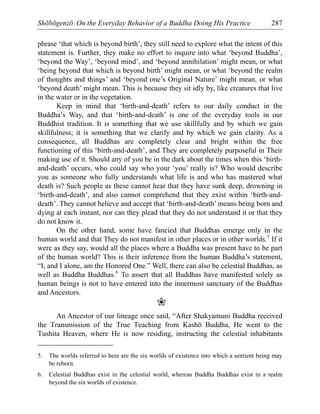 Shōbōgenzō: On the Everyday Behavior of a Buddha Doing His Practice 287
phrase ‘that which is beyond birth’, they still need to explore what the intent of this
statement is. Further, they make no effort to inquire into what ‘beyond Buddha’,
‘beyond the Way’, ‘beyond mind’, and ‘beyond annihilation’ might mean, or what
‘being beyond that which is beyond birth’ might mean, or what ‘beyond the realm
of thoughts and things’ and ‘beyond one’s Original Nature’ might mean, or what
‘beyond death’ might mean. This is because they sit idly by, like creatures that live
in the water or in the vegetation.
Keep in mind that ‘birth-and-death’ refers to our daily conduct in the
Buddha’s Way, and that ‘birth-and-death’ is one of the everyday tools in our
Buddhist tradition. It is something that we use skillfully and by which we gain
skillfulness; it is something that we clarify and by which we gain clarity. As a
consequence, all Buddhas are completely clear and bright within the free
functioning of this ‘birth-and-death’, and They are completely purposeful in Their
making use of it. Should any of you be in the dark about the times when this ‘birth-
and-death’ occurs, who could say who your ‘you’ really is? Who would describe
you as someone who fully understands what life is and who has mastered what
death is? Such people as these cannot hear that they have sunk deep, drowning in
‘birth-and-death’, and also cannot comprehend that they exist within ‘birth-and-
death’. They cannot believe and accept that ‘birth-and-death’ means being born and
dying at each instant, nor can they plead that they do not understand it or that they
do not know it.
On the other hand, some have fancied that Buddhas emerge only in the
human world and that They do not manifest in other places or in other worlds.5
If it
were as they say, would all the places where a Buddha was present have to be part
of the human world? This is their inference from the human Buddha’s statement,
“I, and I alone, am the Honored One.” Well, there can also be celestial Buddhas, as
well as Buddha Buddhas.6
To assert that all Buddhas have manifested solely as
human beings is not to have entered into the innermost sanctuary of the Buddhas
and Ancestors.
❀
An Ancestor of our lineage once said, “After Shakyamuni Buddha received
the Transmission of the True Teaching from Kashō Buddha, He went to the
Tushita Heaven, where He is now residing, instructing the celestial inhabitants
5. The worlds referred to here are the six worlds of existence into which a sentient being may
be reborn.
6. Celestial Buddhas exist in the celestial world, whereas Buddha Buddhas exist in a realm
beyond the six worlds of existence.
 