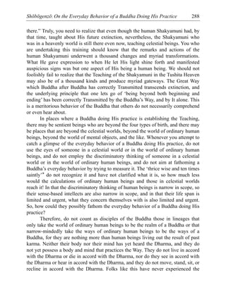 Shōbōgenzō: On the Everyday Behavior of a Buddha Doing His Practice 288
there.” Truly, you need to realize that even though the human Shakyamuni had, by
that time, taught about His future extinction, nevertheless, the Shakyamuni who
was in a heavenly world is still there even now, teaching celestial beings. You who
are undertaking this training should know that the remarks and actions of the
human Shakyamuni underwent a thousand changes and myriad transformations.
What He gave expression to when He let His light shine forth and manifested
auspicious signs was but one aspect of His being a human being. We should not
foolishly fail to realize that the Teaching of the Shakyamuni in the Tushita Heaven
may also be of a thousand kinds and produce myriad gateways. The Great Way
which Buddha after Buddha has correctly Transmitted transcends extinction, and
the underlying principle that one lets go of ‘being beyond both beginning and
ending’ has been correctly Transmitted by the Buddha’s Way, and by It alone. This
is a meritorious behavior of the Buddha that others do not necessarily comprehend
or even hear about.
In places where a Buddha doing His practice is establishing the Teaching,
there may be sentient beings who are beyond the four types of birth, and there may
be places that are beyond the celestial worlds, beyond the world of ordinary human
beings, beyond the world of mental objects, and the like. Whenever you attempt to
catch a glimpse of the everyday behavior of a Buddha doing His practice, do not
use the eyes of someone in a celestial world or in the world of ordinary human
beings, and do not employ the discriminatory thinking of someone in a celestial
world or in the world of ordinary human beings, and do not aim at fathoming a
Buddha’s everyday behavior by trying to measure it. The ‘thrice wise and ten times
saintly’* do not recognize it and have not clarified what it is, so how much less
would the calculations of ordinary human beings and those in celestial worlds
reach it! In that the discriminatory thinking of human beings is narrow in scope, so
their sense-based intellects are also narrow in scope, and in that their life span is
limited and urgent, what they concern themselves with is also limited and urgent.
So, how could they possibly fathom the everyday behavior of a Buddha doing His
practice?
Therefore, do not count as disciples of the Buddha those in lineages that
only take the world of ordinary human beings to be the realm of a Buddha or that
narrow-mindedly take the ways of ordinary human beings to be the ways of a
Buddha, for they are nothing more than human beings living out the result of past
karma. Neither their body nor their mind has yet heard the Dharma, and they do
not yet possess a body and mind that practices the Way. They do not live in accord
with the Dharma or die in accord with the Dharma, nor do they see in accord with
the Dharma or hear in accord with the Dharma, and they do not move, stand, sit, or
recline in accord with the Dharma. Folks like this have never experienced the
 