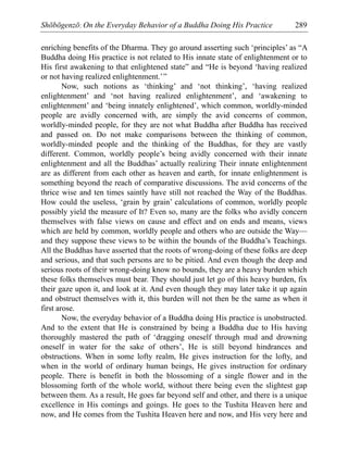 Shōbōgenzō: On the Everyday Behavior of a Buddha Doing His Practice 289
enriching benefits of the Dharma. They go around asserting such ‘principles’ as “A
Buddha doing His practice is not related to His innate state of enlightenment or to
His first awakening to that enlightened state” and “He is beyond ‘having realized
or not having realized enlightenment.’”
Now, such notions as ‘thinking’ and ‘not thinking’, ‘having realized
enlightenment’ and ‘not having realized enlightenment’, and ‘awakening to
enlightenment’ and ‘being innately enlightened’, which common, worldly-minded
people are avidly concerned with, are simply the avid concerns of common,
worldly-minded people, for they are not what Buddha after Buddha has received
and passed on. Do not make comparisons between the thinking of common,
worldly-minded people and the thinking of the Buddhas, for they are vastly
different. Common, worldly people’s being avidly concerned with their innate
enlightenment and all the Buddhas’ actually realizing Their innate enlightenment
are as different from each other as heaven and earth, for innate enlightenment is
something beyond the reach of comparative discussions. The avid concerns of the
thrice wise and ten times saintly have still not reached the Way of the Buddhas.
How could the useless, ‘grain by grain’ calculations of common, worldly people
possibly yield the measure of It? Even so, many are the folks who avidly concern
themselves with false views on cause and effect and on ends and means, views
which are held by common, worldly people and others who are outside the Way—
and they suppose these views to be within the bounds of the Buddha’s Teachings.
All the Buddhas have asserted that the roots of wrong-doing of these folks are deep
and serious, and that such persons are to be pitied. And even though the deep and
serious roots of their wrong-doing know no bounds, they are a heavy burden which
these folks themselves must bear. They should just let go of this heavy burden, fix
their gaze upon it, and look at it. And even though they may later take it up again
and obstruct themselves with it, this burden will not then be the same as when it
first arose.
Now, the everyday behavior of a Buddha doing His practice is unobstructed.
And to the extent that He is constrained by being a Buddha due to His having
thoroughly mastered the path of ‘dragging oneself through mud and drowning
oneself in water for the sake of others’, He is still beyond hindrances and
obstructions. When in some lofty realm, He gives instruction for the lofty, and
when in the world of ordinary human beings, He gives instruction for ordinary
people. There is benefit in both the blossoming of a single flower and in the
blossoming forth of the whole world, without there being even the slightest gap
between them. As a result, He goes far beyond self and other, and there is a unique
excellence in His comings and goings. He goes to the Tushita Heaven here and
now, and He comes from the Tushita Heaven here and now, and His very here and
 