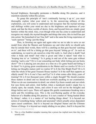 Shōbōgenzō: On the Everyday Behavior of a Buddha Doing His Practice 291
beyond brightness, thoroughly permeates a Buddha doing His practice, and it
manifests naturally within His actions.
To grasp this principle of ‘one’s continually leaving it up to’, you must
thoroughly explore what your mind is. In the unswerving stillness of this
exploration, you will come to understand and recognize that the myriad turnings
and shiftings within your mind are due to the brightness and openness of your
mind, and that the three worlds of desire, form, and beyond form are simply great
barriers within the mind. Also, even though what one has come to understand and
recognize are simply the myriad thoughts and things that arise, this in itself has put
into action ‘the homeland of our True Self’ and is the same the living experience of
‘such a person’* being ‘just the thing’.
Thus, in ferreting out again and again what we are to take to serve as our
model from what the Masters and Scriptures say and what skills we should seek
that lie outside their words, there will be a catching on that goes beyond ‘catching
on to’, and there will be a letting go that goes beyond ‘letting go of’. In such an
undertaking, we need to ask ourselves what life really is. And what is death? And
what is body and mind? And what is given and what is taken? And what is
‘keeping true to’ or ‘violating’? Is it going in and out of the same gate without
meeting ‘such a one’? Or is it our concealing our body while letting just our horns
show?8
Or is it placing just one piece at a time on a Go game board and letting it
lie there? Is it giving great consideration to the Matter until we resolve It? Or is it
letting our thoughts mature until we realize It? Is It the One Bright Pearl? Or is It
what the whole of the great Treasure House teaches? Is It the staff that supports an
elderly monk? Or is It one’s Face and Eye? Is It what comes after thirty years of
training? Or is It ten thousand years within a single thought? We should examine
these matters in detail and we should not overlook anything in our examination.
When we do our examination in detail, our whole Eye hears sounds and our whole
Ear sees forms and colors. And further, when a mendicant monk’s single Eye is
clearly open, the sounds, forms, and colors It sees will not be the thoughts and
things before one’s eyes. There will appear His gentle countenance breaking into a
smile and His twinkling eyes. This is the ever-fleeting quality of the everyday
behavior of a Buddha doing His practice. It is not a matter of ‘being hauled about
by things’; rather, it is a matter of ‘not hauling things about’. It is beyond our
notion of something being ‘unborn and uncreated’ which actually arises dependent
upon causal conditions. And It is beyond our Original Nature and the Ultimate
Nature of things. It is beyond our simply abiding in our place. And It is beyond the
8. This is a Zen Buddhist metaphor meaning that a person has implied more than they have
actually said.
 