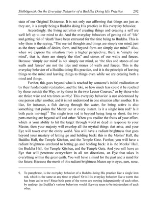 Shōbōgenzō: On the Everyday Behavior of a Buddha Doing His Practice 292
state of our Original Existence. It is not only our affirming that things are just as
they are, it is simply being a Buddha doing His practice in His everyday behavior.
Accordingly, the living activities of creating things and creating a self are
well left up to our mind to do. And the everyday behaviors of getting rid of ‘life’
and getting rid of ‘death’ have been entrusted for the time being to Buddha. This is
why there is the saying, “The myriad thoughts and things are simply our mind, just
as the three worlds of desire, form, and beyond form are simply our mind.” Also,
when we express the situation from a higher perspective, there is ‘simply our
mind’, that is, there are simply the tiles* and stones of our walls and fences.
Because ‘simply our mind’ is not simply our mind, so ‘the tiles and stones of our
walls and fences’ are not the tiles and stones of walls and fences. This is the
everyday behavior of a Buddha doing His practice, and it is the principle of leaving
things to the mind and leaving things to things even while we are creating both a
mind and things.
Further, this goes beyond what is reached by someone’s initial realization or
by their fundamental realization, and the like, so how much less could it be reached
by those outside the Way, or by those in the two Lesser Courses,* or by those who
are thrice wise and ten times saintly! This everyday behavior is not understood by
one person after another, and it is not understood in one situation after another. It is
like, for instance, a fish darting through the water, for being active is also
something that points the Matter out at every instant. Is it a single iron rod? Is it
both parts moving?9
The single iron rod is beyond being long or short: the two
parts moving are beyond self and other. When you realize the fruits of your effort,
which is your ability to hit the target through word or deed in response to your
Master, then your majesty will envelop all the myriad things that arise, and your
Eye will tower over the entire world. You will have a radiant brightness that goes
beyond your mastery of letting go and holding back: this is the Monks’ Hall, the
Buddha Hall, the Temple Kitchen, and the Temple Gate. Further, you will have a
radiant brightness unrelated to letting go and holding back: it is the Monks’ Hall,
the Buddha Hall, the Temple Kitchen, and the Temple Gate. And you will have an
Eye that will penetrate everywhere in all ten directions, an Eye that takes in
everything within the great earth. You will have a mind for the past and a mind for
the future. Because the merit of this radiant brightness blazes up in eyes, ears, nose,
9. To paraphrase, is the everyday behavior of a Buddha doing His practice like a single iron
rod, which is the same at any time or place? Or is His everyday behavior like a worm that
has been cut in two? Since both parts of the worm are moving independently of each other,
by analogy the Buddha’s various behaviors would likewise seem to be independent of each
other.
 