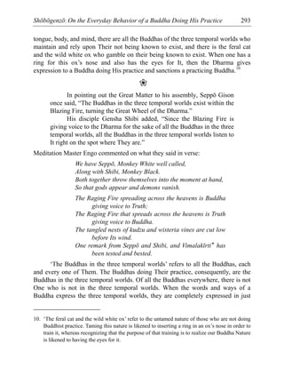 Shōbōgenzō: On the Everyday Behavior of a Buddha Doing His Practice 293
tongue, body, and mind, there are all the Buddhas of the three temporal worlds who
maintain and rely upon Their not being known to exist, and there is the feral cat
and the wild white ox who gamble on their being known to exist. When one has a
ring for this ox’s nose and also has the eyes for It, then the Dharma gives
expression to a Buddha doing His practice and sanctions a practicing Buddha.10
❀
In pointing out the Great Matter to his assembly, Seppō Gison
once said, “The Buddhas in the three temporal worlds exist within the
Blazing Fire, turning the Great Wheel of the Dharma.”
His disciple Gensha Shibi added, “Since the Blazing Fire is
giving voice to the Dharma for the sake of all the Buddhas in the three
temporal worlds, all the Buddhas in the three temporal worlds listen to
It right on the spot where They are.”
Meditation Master Engo commented on what they said in verse:
We have Seppō, Monkey White well called,
Along with Shibi, Monkey Black.
Both together throw themselves into the moment at hand,
So that gods appear and demons vanish.
The Raging Fire spreading across the heavens is Buddha
giving voice to Truth;
The Raging Fire that spreads across the heavens is Truth
giving voice to Buddha.
The tangled nests of kudzu and wisteria vines are cut low
before Its wind.
One remark from Seppō and Shibi, and Vimalakīrti* has
been tested and bested.
‘The Buddhas in the three temporal worlds’ refers to all the Buddhas, each
and every one of Them. The Buddhas doing Their practice, consequently, are the
Buddhas in the three temporal worlds. Of all the Buddhas everywhere, there is not
One who is not in the three temporal worlds. When the words and ways of a
Buddha express the three temporal worlds, they are completely expressed in just
10. ‘The feral cat and the wild white ox’ refer to the untamed nature of those who are not doing
Buddhist practice. Taming this nature is likened to inserting a ring in an ox’s nose in order to
train it, whereas recognizing that the purpose of that training is to realize our Buddha Nature
is likened to having the eyes for it.
 