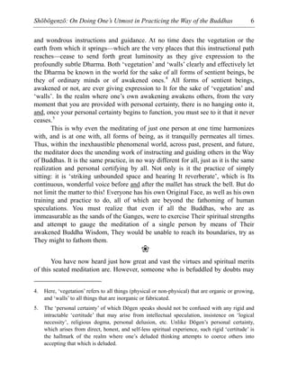 Shōbōgenzō: On Doing One’s Utmost in Practicing the Way of the Buddhas 6
and wondrous instructions and guidance. At no time does the vegetation or the
earth from which it springs—which are the very places that this instructional path
reaches—cease to send forth great luminosity as they give expression to the
profoundly subtle Dharma. Both ‘vegetation’ and ‘walls’ clearly and effectively let
the Dharma be known in the world for the sake of all forms of sentient beings, be
they of ordinary minds or of awakened ones.4
All forms of sentient beings,
awakened or not, are ever giving expression to It for the sake of ‘vegetation’ and
‘walls’. In the realm where one’s own awakening awakens others, from the very
moment that you are provided with personal certainty, there is no hanging onto it,
and, once your personal certainty begins to function, you must see to it that it never
ceases.5
This is why even the meditating of just one person at one time harmonizes
with, and is at one with, all forms of being, as it tranquilly permeates all times.
Thus, within the inexhaustible phenomenal world, across past, present, and future,
the meditator does the unending work of instructing and guiding others in the Way
of Buddhas. It is the same practice, in no way different for all, just as it is the same
realization and personal certifying by all. Not only is it the practice of simply
sitting: it is ‘striking unbounded space and hearing It reverberate’, which is Its
continuous, wonderful voice before and after the mallet has struck the bell. But do
not limit the matter to this! Everyone has his own Original Face, as well as his own
training and practice to do, all of which are beyond the fathoming of human
speculations. You must realize that even if all the Buddhas, who are as
immeasurable as the sands of the Ganges, were to exercise Their spiritual strengths
and attempt to gauge the meditation of a single person by means of Their
awakened Buddha Wisdom, They would be unable to reach its boundaries, try as
They might to fathom them.
❀
You have now heard just how great and vast the virtues and spiritual merits
of this seated meditation are. However, someone who is befuddled by doubts may
4. Here, ‘vegetation’ refers to all things (physical or non-physical) that are organic or growing,
and ‘walls’ to all things that are inorganic or fabricated.
5. The ‘personal certainty’ of which Dōgen speaks should not be confused with any rigid and
intractable ‘certitude’ that may arise from intellectual speculation, insistence on ‘logical
necessity’, religious dogma, personal delusion, etc. Unlike Dōgen’s personal certainty,
which arises from direct, honest, and self-less spiritual experience, such rigid ‘certitude’ is
the hallmark of the realm where one’s deluded thinking attempts to coerce others into
accepting that which is deluded.
 