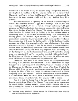 Shōbōgenzō: On the Everyday Behavior of a Buddha Doing His Practice 294
this manner. In our present inquiry into Buddhas doing Their practice, They are,
accordingly, all the Buddhas in the three temporal worlds. Even if we know that
They exist, even if we do not know that They exist, They are, beyond doubt, all the
Buddhas of the three temporal worlds and They are ‘Buddhas doing Their
practice’.
And at the same time, in expressing ‘all the Buddhas in the three temporal
worlds’, these three Old Buddhas—Seppō, Shibi, and Engo—each had their own
way of putting the Matter. We need to learn the principle underlying what Seppō
expressed as, “The Buddhas in the three temporal worlds exist within the Blazing
Fire, turning the Great Wheel of the Dharma.” The training ground for the turning
of the Wheel of the Dharma by all the Buddhas in the three temporal worlds is
undoubtedly within the Blazing Fire: within the Blazing Fire is undoubtedly the
training ground for Buddhas. Rigid teachers of Scripture and pedantic
commentators cannot hear this, nor can non-Buddhists and those of the two Lesser
Courses understand it. Be aware that the Blazing Fire of all the Buddhas will not be
any other sort of fire. Also, you need to reflect upon whether any of those other
sorts of fire are ablaze. You need to learn the teaching methods of our monastic
tradition which are employed by the Buddhas of the three temporal worlds whilst
They exist within the Blazing Fire. When They are present within the Blazing Fire,
are the Blazing Fire and the Buddhas intimately connected? Or are the Two turning
away from each other? Or are They one and the same both within and without?11
Do They have a within and a without? Are Their within and without the same
thing? Are Their within and without equally distant from each other?
Turning the Great Wheel of the Dharma will be the turning of oneself and
the turning of the opportune moment at hand. It is one’s ability to hit the target
through word or deed in response to one’s Master, which will include a turning of
the Dharma and the Dharma’s turning. This turning of the Great Wheel of the
Dharma, which Seppō has already mentioned, encompasses a Dharma Wheel that
is turning the Wheel of Fire, even though the whole of the great earth is already
completely ablaze. And It will be a Dharma Wheel that sets all Buddhas in motion.
It will be a Dharma Wheel that sets the Wheel of the Dharma in motion, and It will
encompass a Dharma Wheel that sets the three temporal worlds in motion.
Thus it is that the Blazing Fire is the great training ground wherein all
Buddhas turn the Great Wheel of the Dharma. To try to analyze and measure this
by spatial thinking, temporal thinking, human thinking, ordinary thinking, or
saintly thinking, and the like, is to miss the mark. Since It cannot be measured by
11. ‘Within and without’ translates a technical Buddhist term for what appears as the subjective
‘inner world’ and the objective ‘outer world’.
 