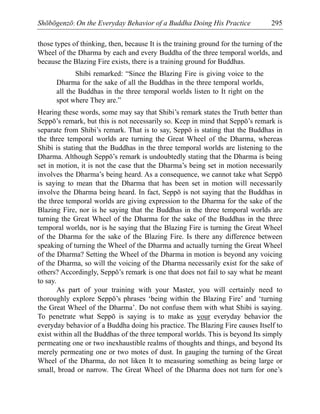 Shōbōgenzō: On the Everyday Behavior of a Buddha Doing His Practice 295
those types of thinking, then, because It is the training ground for the turning of the
Wheel of the Dharma by each and every Buddha of the three temporal worlds, and
because the Blazing Fire exists, there is a training ground for Buddhas.
Shibi remarked: “Since the Blazing Fire is giving voice to the
Dharma for the sake of all the Buddhas in the three temporal worlds,
all the Buddhas in the three temporal worlds listen to It right on the
spot where They are.”
Hearing these words, some may say that Shibi’s remark states the Truth better than
Seppō’s remark, but this is not necessarily so. Keep in mind that Seppō’s remark is
separate from Shibi’s remark. That is to say, Seppō is stating that the Buddhas in
the three temporal worlds are turning the Great Wheel of the Dharma, whereas
Shibi is stating that the Buddhas in the three temporal worlds are listening to the
Dharma. Although Seppō’s remark is undoubtedly stating that the Dharma is being
set in motion, it is not the case that the Dharma’s being set in motion necessarily
involves the Dharma’s being heard. As a consequence, we cannot take what Seppō
is saying to mean that the Dharma that has been set in motion will necessarily
involve the Dharma being heard. In fact, Seppō is not saying that the Buddhas in
the three temporal worlds are giving expression to the Dharma for the sake of the
Blazing Fire, nor is he saying that the Buddhas in the three temporal worlds are
turning the Great Wheel of the Dharma for the sake of the Buddhas in the three
temporal worlds, nor is he saying that the Blazing Fire is turning the Great Wheel
of the Dharma for the sake of the Blazing Fire. Is there any difference between
speaking of turning the Wheel of the Dharma and actually turning the Great Wheel
of the Dharma? Setting the Wheel of the Dharma in motion is beyond any voicing
of the Dharma, so will the voicing of the Dharma necessarily exist for the sake of
others? Accordingly, Seppō’s remark is one that does not fail to say what he meant
to say.
As part of your training with your Master, you will certainly need to
thoroughly explore Seppō’s phrases ‘being within the Blazing Fire’ and ‘turning
the Great Wheel of the Dharma’. Do not confuse them with what Shibi is saying.
To penetrate what Seppō is saying is to make as your everyday behavior the
everyday behavior of a Buddha doing his practice. The Blazing Fire causes Itself to
exist within all the Buddhas of the three temporal worlds. This is beyond Its simply
permeating one or two inexhaustible realms of thoughts and things, and beyond Its
merely permeating one or two motes of dust. In gauging the turning of the Great
Wheel of the Dharma, do not liken It to measuring something as being large or
small, broad or narrow. The Great Wheel of the Dharma does not turn for one’s
 