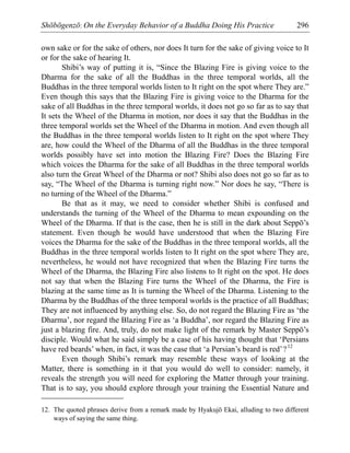 Shōbōgenzō: On the Everyday Behavior of a Buddha Doing His Practice 296
own sake or for the sake of others, nor does It turn for the sake of giving voice to It
or for the sake of hearing It.
Shibi’s way of putting it is, “Since the Blazing Fire is giving voice to the
Dharma for the sake of all the Buddhas in the three temporal worlds, all the
Buddhas in the three temporal worlds listen to It right on the spot where They are.”
Even though this says that the Blazing Fire is giving voice to the Dharma for the
sake of all Buddhas in the three temporal worlds, it does not go so far as to say that
It sets the Wheel of the Dharma in motion, nor does it say that the Buddhas in the
three temporal worlds set the Wheel of the Dharma in motion. And even though all
the Buddhas in the three temporal worlds listen to It right on the spot where They
are, how could the Wheel of the Dharma of all the Buddhas in the three temporal
worlds possibly have set into motion the Blazing Fire? Does the Blazing Fire
which voices the Dharma for the sake of all Buddhas in the three temporal worlds
also turn the Great Wheel of the Dharma or not? Shibi also does not go so far as to
say, “The Wheel of the Dharma is turning right now.” Nor does he say, “There is
no turning of the Wheel of the Dharma.”
Be that as it may, we need to consider whether Shibi is confused and
understands the turning of the Wheel of the Dharma to mean expounding on the
Wheel of the Dharma. If that is the case, then he is still in the dark about Seppō’s
statement. Even though he would have understood that when the Blazing Fire
voices the Dharma for the sake of the Buddhas in the three temporal worlds, all the
Buddhas in the three temporal worlds listen to It right on the spot where They are,
nevertheless, he would not have recognized that when the Blazing Fire turns the
Wheel of the Dharma, the Blazing Fire also listens to It right on the spot. He does
not say that when the Blazing Fire turns the Wheel of the Dharma, the Fire is
blazing at the same time as It is turning the Wheel of the Dharma. Listening to the
Dharma by the Buddhas of the three temporal worlds is the practice of all Buddhas;
They are not influenced by anything else. So, do not regard the Blazing Fire as ‘the
Dharma’, nor regard the Blazing Fire as ‘a Buddha’, nor regard the Blazing Fire as
just a blazing fire. And, truly, do not make light of the remark by Master Seppō’s
disciple. Would what he said simply be a case of his having thought that ‘Persians
have red beards’ when, in fact, it was the case that ‘a Persian’s beard is red’?12
Even though Shibi’s remark may resemble these ways of looking at the
Matter, there is something in it that you would do well to consider: namely, it
reveals the strength you will need for exploring the Matter through your training.
That is to say, you should explore through your training the Essential Nature and
12. The quoted phrases derive from a remark made by Hyakujō Ekai, alluding to two different
ways of saying the same thing.
 