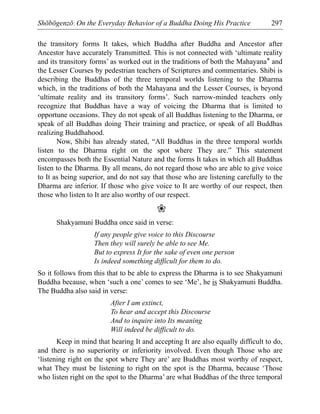 Shōbōgenzō: On the Everyday Behavior of a Buddha Doing His Practice 297
the transitory forms It takes, which Buddha after Buddha and Ancestor after
Ancestor have accurately Transmitted. This is not connected with ‘ultimate reality
and its transitory forms’ as worked out in the traditions of both the Mahayana* and
the Lesser Courses by pedestrian teachers of Scriptures and commentaries. Shibi is
describing the Buddhas of the three temporal worlds listening to the Dharma
which, in the traditions of both the Mahayana and the Lesser Courses, is beyond
‘ultimate reality and its transitory forms’. Such narrow-minded teachers only
recognize that Buddhas have a way of voicing the Dharma that is limited to
opportune occasions. They do not speak of all Buddhas listening to the Dharma, or
speak of all Buddhas doing Their training and practice, or speak of all Buddhas
realizing Buddhahood.
Now, Shibi has already stated, “All Buddhas in the three temporal worlds
listen to the Dharma right on the spot where They are.” This statement
encompasses both the Essential Nature and the forms It takes in which all Buddhas
listen to the Dharma. By all means, do not regard those who are able to give voice
to It as being superior, and do not say that those who are listening carefully to the
Dharma are inferior. If those who give voice to It are worthy of our respect, then
those who listen to It are also worthy of our respect.
❀
Shakyamuni Buddha once said in verse:
If any people give voice to this Discourse
Then they will surely be able to see Me.
But to express It for the sake of even one person
Is indeed something difficult for them to do.
So it follows from this that to be able to express the Dharma is to see Shakyamuni
Buddha because, when ‘such a one’ comes to see ‘Me’, he is Shakyamuni Buddha.
The Buddha also said in verse:
After I am extinct,
To hear and accept this Discourse
And to inquire into Its meaning
Will indeed be difficult to do.
Keep in mind that hearing It and accepting It are also equally difficult to do,
and there is no superiority or inferiority involved. Even though Those who are
‘listening right on the spot where They are’ are Buddhas most worthy of respect,
what They must be listening to right on the spot is the Dharma, because ‘Those
who listen right on the spot to the Dharma’ are what Buddhas of the three temporal
 