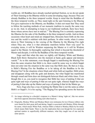 Shōbōgenzō: On the Everyday Behavior of a Buddha Doing His Practice 298
worlds are. All Buddhas have already reached spiritual fruition, so we do not speak
of Their listening to the Dharma whilst in some developing stage, because They are
already Buddhas in the three temporal worlds. Keep in mind that the Buddhas of
the three temporal worlds, as They stand right on the spot listening to the Blazing
Fire give expression to the Dharma, are Buddhas. It does not mean that They need
to follow the teaching methods of our monastic tradition in exactly the same way
as we do. And, in attempting to keep to our traditional methods, there have been
those whose arrows have met in mid-air.13
The Blazing Fire is certainly expressing
the Dharma for the sake of the Buddhas in the three temporal worlds. And on those
occasions when heart and mind are stripped bare, blossoms burst forth on the iron
tree and the world is redolent with their perfume. In other words, when it comes
down to Their listening to the voicing of the Dharma by the Blazing Fire right
where They are, what is it that ultimately manifests before Their very eyes? In
everyday terms, it will be Wisdom surpassing the Master or it will be Wisdom
equal to the Master. In thoroughly exploring that which is beyond the threshold of
Master and disciple, it will be the Buddhas of the three temporal worlds.
Engo said that when the ones we rightly call Monkey White and Monkey
Black both throw themselves into the moment at hand, gods appear and demons
vanish.14
As to this statement, even though Seppō is manifesting the Blazing Fire
from the same situation that Shibi is in, there could be some way in which Seppō
does not enter into the situation in the same way that Shibi does. Be that as it may,
is Shibi’s Blazing Fire the Buddhas or is he taking all the Buddhas to be the
Blazing Fire? In the situations where black and white both act together, Shibi arises
and disappears along with the gods and demons, but what Seppō has manifested
through sound and form does not distinguish between black and white times. Even
though this is so, you need to recognize that Shibi has ways of putting It that are
quite right and ways of putting It that are not quite right, whereas Seppō has ways
of putting It that take up the Matter and ways of putting It that let the Matter go.
Now, Engo also has a way of putting the Matter that is not the same as either
Shibi’s or Seppō’s. It is his saying, “The Raging Fire spreading across the heavens
13. An image referring to a disciple’s response to a Master’s being ‘right on’, like two arrows
shot from opposite directions hitting each other head on.
14. Originally, Monkey White and Monkey Black were nicknames for two Chinese robbers who
were famed for their great skill and daring. Seppō is associated with Monkey White through
his name, which means White Peak, whereas Shibi is linked to Monkey Black by his name,
which means Dark Sands. There is also the implication that even though the two expressed
spiritual matters in superficially different manners, what they taught was of one and the
same species.
 