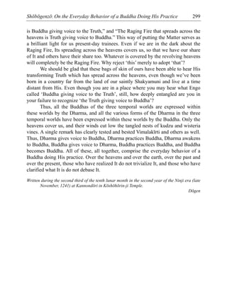 Shōbōgenzō: On the Everyday Behavior of a Buddha Doing His Practice 299
is Buddha giving voice to the Truth,” and “The Raging Fire that spreads across the
heavens is Truth giving voice to Buddha.” This way of putting the Matter serves as
a brilliant light for us present-day trainees. Even if we are in the dark about the
Raging Fire, Its spreading across the heavens covers us, so that we have our share
of It and others have their share too. Whatever is covered by the revolving heavens
will completely be the Raging Fire. Why reject ‘this’ merely to adopt ‘that’?
We should be glad that these bags of skin of ours have been able to hear His
transforming Truth which has spread across the heavens, even though we’ve been
born in a country far from the land of our saintly Shakyamuni and live at a time
distant from His. Even though you are in a place where you may hear what Engo
called ‘Buddha giving voice to the Truth’, still, how deeply entangled are you in
your failure to recognize ‘the Truth giving voice to Buddha’?
Thus, all the Buddhas of the three temporal worlds are expressed within
these worlds by the Dharma, and all the various forms of the Dharma in the three
temporal worlds have been expressed within these worlds by the Buddha. Only the
heavens cover us, and their winds cut low the tangled nests of kudzu and wisteria
vines. A single remark has clearly tested and bested Vimalakīrti and others as well.
Thus, Dharma gives voice to Buddha, Dharma practices Buddha, Dharma awakens
to Buddha, Buddha gives voice to Dharma, Buddha practices Buddha, and Buddha
becomes Buddha. All of these, all together, comprise the everyday behavior of a
Buddha doing His practice. Over the heavens and over the earth, over the past and
over the present, those who have realized It do not trivialize It, and those who have
clarified what It is do not debase It.
Written during the second third of the tenth lunar month in the second year of the Ninji era (late
November, 1241) at Kannondōri in Kōshōhōrin-ji Temple.
Dōgen
 