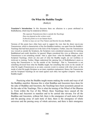 23
On What the Buddha Taught
(Bukkyō)
Translator’s Introduction: In this discourse there are allusions to a poem attributed to
Bodhidharma, which may be rendered as follows:
The separate Transmission that is outside the Teachings
Does not depend on the written word;
It directly points us to our human heart,
So that we may see our True Nature and thereby become Buddha.
Versions of this poem have often been used to support the view that the direct one-to-one
Transmission, which is characteristic of the Zen Buddhist tradition, was apart from the Buddha’s
Teachings that had been passed on in the form of the Scriptures. Further, since the Transmission
was viewed as outside the Scriptures, the Scriptures were considered unnecessary for realizing
Buddhahood and could, therefore, be ignored. Dōgen considered this view as fallacious, since
Transmission is not something outside—that is, apart from—what the Buddha taught, and the
Scriptural Teachings, which are also part of what the Buddha taught, are not worthless or
irrelevant to training. Further, Dōgen understood the opening line of Bodhidharma’s poem as
saying that Transmission is ‘on the outside of the Teachings’. That is, Transmission is not
something divorced from what the Buddha taught, but something that exists on the outside of
what He taught (Transmission as an outer, concrete event) in contrast with what exists on the
inside of what He taught (Scripture as an inner, expedient explanation). Hence, the Transmission
and the Scriptural Teachings do not stand against each other, but together comprise ‘what the
Buddha taught’.
Practicing what the Buddha taught means making the words and ways of all
the Buddhas manifest. Because this is what Buddhas and Ancestors have done for
the sake of Buddhas and Ancestors, the Teachings have been accurately passed on
for the sake of the Teachings. This is what the turning of the Wheel of the Dharma
is. From within the Eye of this Wheel, these Teachings have caused all the
Buddhas and Ancestors to manifest and to be carried into nirvana. For all the
Buddhas and Ancestors, without fail, there is the emergence of each mote of dust
and the passing away of each mote of dust, there is the emergence of whole
universes and the passing away of whole universes, and there is their emergence
300
 