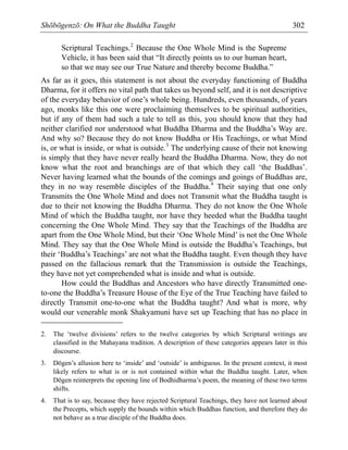 Shōbōgenzō: On What the Buddha Taught 302
Scriptural Teachings.2
Because the One Whole Mind is the Supreme
Vehicle, it has been said that “It directly points us to our human heart,
so that we may see our True Nature and thereby become Buddha.”
As far as it goes, this statement is not about the everyday functioning of Buddha
Dharma, for it offers no vital path that takes us beyond self, and it is not descriptive
of the everyday behavior of one’s whole being. Hundreds, even thousands, of years
ago, monks like this one were proclaiming themselves to be spiritual authorities,
but if any of them had such a tale to tell as this, you should know that they had
neither clarified nor understood what Buddha Dharma and the Buddha’s Way are.
And why so? Because they do not know Buddha or His Teachings, or what Mind
is, or what is inside, or what is outside.3
The underlying cause of their not knowing
is simply that they have never really heard the Buddha Dharma. Now, they do not
know what the root and branchings are of that which they call ‘the Buddhas’.
Never having learned what the bounds of the comings and goings of Buddhas are,
they in no way resemble disciples of the Buddha.4
Their saying that one only
Transmits the One Whole Mind and does not Transmit what the Buddha taught is
due to their not knowing the Buddha Dharma. They do not know the One Whole
Mind of which the Buddha taught, nor have they heeded what the Buddha taught
concerning the One Whole Mind. They say that the Teachings of the Buddha are
apart from the One Whole Mind, but their ‘One Whole Mind’ is not the One Whole
Mind. They say that the One Whole Mind is outside the Buddha’s Teachings, but
their ‘Buddha’s Teachings’ are not what the Buddha taught. Even though they have
passed on the fallacious remark that the Transmission is outside the Teachings,
they have not yet comprehended what is inside and what is outside.
How could the Buddhas and Ancestors who have directly Transmitted one-
to-one the Buddha’s Treasure House of the Eye of the True Teaching have failed to
directly Transmit one-to-one what the Buddha taught? And what is more, why
would our venerable monk Shakyamuni have set up Teaching that has no place in
2. The ‘twelve divisions’ refers to the twelve categories by which Scriptural writings are
classified in the Mahayana tradition. A description of these categories appears later in this
discourse.
3. Dōgen’s allusion here to ‘inside’ and ‘outside’ is ambiguous. In the present context, it most
likely refers to what is or is not contained within what the Buddha taught. Later, when
Dōgen reinterprets the opening line of Bodhidharma’s poem, the meaning of these two terms
shifts.
4. That is to say, because they have rejected Scriptural Teachings, they have not learned about
the Precepts, which supply the bounds within which Buddhas function, and therefore they do
not behave as a true disciple of the Buddha does.
 