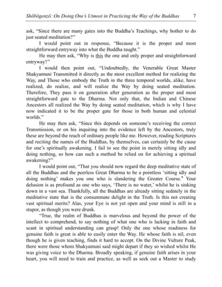 Shōbōgenzō: On Doing One’s Utmost in Practicing the Way of the Buddhas 7
ask, “Since there are many gates into the Buddha’s Teachings, why bother to do
just seated meditation?”
I would point out in response, “Because it is the proper and most
straightforward entryway into what the Buddha taught.”
He may then ask, “Why is this the one and only proper and straightforward
entryway?”
I would then point out, “Undoubtedly, the Venerable Great Master
Shakyamuni Transmitted it directly as the most excellent method for realizing the
Way, and Those who embody the Truth in the three temporal worlds, alike, have
realized, do realize, and will realize the Way by doing seated meditation.
Therefore, They pass it on generation after generation as the proper and most
straightforward gate to the Dharma. Not only that, the Indian and Chinese
Ancestors all realized the Way by doing seated meditation, which is why I have
now indicated it to be the proper gate for those in both human and celestial
worlds.”
He may then ask, “Since this depends on someone’s receiving the correct
Transmission, or on his inquiring into the evidence left by the Ancestors, truly
these are beyond the reach of ordinary people like me. However, reading Scriptures
and reciting the names of the Buddhas, by themselves, can certainly be the cause
for one’s spiritually awakening. I fail to see the point in merely sitting idly and
doing nothing, so how can such a method be relied on for achieving a spiritual
awakening?”
I would point out, “That you should now regard the deep meditative state of
all the Buddhas and the peerless Great Dharma to be a pointless ‘sitting idly and
doing nothing’ makes you one who is slandering the Greater Course.* Your
delusion is as profound as one who says, ‘There is no water,’ whilst he is sinking
down in a vast sea. Thankfully, all the Buddhas are already sitting sedately in the
meditative state that is the consummate delight in the Truth. Is this not creating
vast spiritual merits? Alas, your Eye is not yet open and your mind is still in a
stupor, as though you were drunk.
“True, the realm of Buddhas is marvelous and beyond the power of the
intellect to comprehend, to say nothing of what one who is lacking in faith and
scant in spiritual understanding can grasp! Only the one whose readiness for
genuine faith is great is able to easily enter the Way. He whose faith is nil, even
though he is given teaching, finds it hard to accept. On the Divine Vulture Peak,
there were those whom Shakyamuni said might depart if they so wished whilst He
was giving voice to the Dharma. Broadly speaking, if genuine faith arises in your
heart, you will need to train and practice, as well as seek out a Master to study
 
