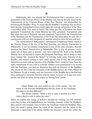 Shōbōgenzō: On What the Buddha Taught 304
❀
Makakashō, who was already the World-honored One’s successor, was in
possession of the Treasure House of the Dharma and, having directly received the
Transmission of the Treasure House of the True Dharma, was responsible for
preserving the Buddha’s Way. To assert that the Buddha’s Teachings may not have
been directly Transmitted to him would make the training and practice of the Way
a one-sided affair. You need to realize that when one line of Scripture has been
genuinely Transmitted, the whole Dharma has been genuinely Transmitted, and
that when one line of Scripture has been genuinely Transmitted, the Transmission
of the Mountain and the Transmission of the Water has taken place. In sum, this is
synonymous with our utter incapacity to separate ourselves from the here and now.
The world-honored Shakyamuni’s unsurpassed Enlightened Mind, which is
the Treasure House of the Eye of the True Teaching, was directly Transmitted to
Makakashō. It was not directly Transmitted to any of His other disciples. Beyond
question, the Direct Transmission is Makakashō. This is why all persons—every
single one of them, past or present—who have explored the Truth of the Buddha
Dharma have all decided to explore the Scriptural Teachings, and in doing so they
have, without fail, explored the Matter* by training under some Ancestor of the
Buddha, and without seeking to train under anyone else. If they did not commit
themselves to train with an Ancestor of the Buddha, theirs would not have been the
right commitment. If you wish to consider whether your commitment is in accord
with the Teachings, you need to determine that with an Ancestor of the Buddha.
The reason for this is that the Ancestors of the Buddha possess the whole Wheel of
the Dharma. To put it simply, only the Ancestors of the Buddha have clarified and
have continued to correctly Transmit what the terms ‘It exists’ or ‘It does not exist’
means, and what the terms ‘being empty’ or ‘having form’ means.
❀
Haryō Kōkan was once asked by one of his monks, “Are the
intent of our Ancestor Bodhidharma and the intent of the Teachings
the same or are they different?”
The Master replied, “When a hen is cold, it perches in a tree;
when a duck is cold, it enters the water.”
When we explore this saying of Kōkan’s through our training, we will certainly
come face-to-face with Bodhidharma, our founding Ancestor within the Buddha’s
Way, and we will certainly come to know the Teachings within the Buddha’s Way.
Now, the monk’s asking about the intent of the Ancestor and the intent of the
Teachings is equivalent to his asking whether the Ancestor’s intent was within the
 