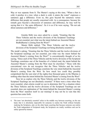 Shōbōgenzō: On What the Buddha Taught 305
Way or was separate from It. The Master’s saying at this time, “When a hen is
cold, it perches in a tree; when a duck is cold, it enters the water” expresses a
sameness and a difference. Even so, this goes beyond the sameness versus
difference that people are usually concerned with. As a consequence, because his
remark goes beyond a discussion of sameness and difference, he may well be
saying that it is ‘the same difference’. So it is as if he were saying, “Do not ask
about sameness and difference.”
❀
Gensha Shibi was once asked by a monk, “Granting that the
Three Vehicles and the twelve divisions of the Scriptural Teachings
are not essential, just what was the intent behind our Ancestral Master
Bodhidharma’s coming from the West?”
Master Shibi replied, “The Three Vehicles and the twelve
divisions of the Scriptural Teachings not being absolutely essential.”
The monk’s asking, “Granting that the Three Vehicles and the twelve divisions of
the Scriptural teachings are not essential, just what was the intent behind the
Ancestral Master’s coming from the West?” is conventionally thought of as his
saying, “Since each of the Three Vehicles and the twelve divisions of the Scriptural
Teachings constitutes one of the branches of a forked road, the intent behind the
Ancestral Master’s coming from the West must lie elsewhere.” Those with this
conventional view do not recognize that the Three Vehicles and the twelve
divisions of the Scriptural Teachings constitute the very intent behind the Ancestral
Master’s coming from the West. So how much less could they possibly
comprehend that the sum total of the eighty-four thousand gates to the Dharma is
nothing other than the intent behind the Ancestral Master’s coming from the West?
Now let us explore why the Three Vehicles and the twelve divisions of the
Scriptural Teachings are not absolutely essential.6
If there were a time when they
were essential, what criteria would we use to determine this? In a situation where
the Three Vehicles and the twelve divisions of the Scriptural Teachings are not
essential, does our exploration of ‘the intent behind the Ancestral Master’s coming
from the West’ manifest itself in our training? It may not be in vain that this
question has come forth.
6. The term ‘not absolutely essential’ refers to the middle way between asserting, on the one
hand, that it is absolutely impossible for someone to realize the Truth without formally
studying the Scriptures, and, on the other hand, asserting that because someone can realize
the Truth independent of Scriptural study, the Scriptures are totally worthless and can be
safely ignored by trainees.
 