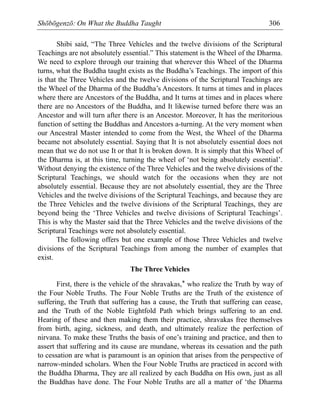Shōbōgenzō: On What the Buddha Taught 306
Shibi said, “The Three Vehicles and the twelve divisions of the Scriptural
Teachings are not absolutely essential.” This statement is the Wheel of the Dharma.
We need to explore through our training that wherever this Wheel of the Dharma
turns, what the Buddha taught exists as the Buddha’s Teachings. The import of this
is that the Three Vehicles and the twelve divisions of the Scriptural Teachings are
the Wheel of the Dharma of the Buddha’s Ancestors. It turns at times and in places
where there are Ancestors of the Buddha, and It turns at times and in places where
there are no Ancestors of the Buddha, and It likewise turned before there was an
Ancestor and will turn after there is an Ancestor. Moreover, It has the meritorious
function of setting the Buddhas and Ancestors a-turning. At the very moment when
our Ancestral Master intended to come from the West, the Wheel of the Dharma
became not absolutely essential. Saying that It is not absolutely essential does not
mean that we do not use It or that It is broken down. It is simply that this Wheel of
the Dharma is, at this time, turning the wheel of ‘not being absolutely essential’.
Without denying the existence of the Three Vehicles and the twelve divisions of the
Scriptural Teachings, we should watch for the occasions when they are not
absolutely essential. Because they are not absolutely essential, they are the Three
Vehicles and the twelve divisions of the Scriptural Teachings, and because they are
the Three Vehicles and the twelve divisions of the Scriptural Teachings, they are
beyond being the ‘Three Vehicles and twelve divisions of Scriptural Teachings’.
This is why the Master said that the Three Vehicles and the twelve divisions of the
Scriptural Teachings were not absolutely essential.
The following offers but one example of those Three Vehicles and twelve
divisions of the Scriptural Teachings from among the number of examples that
exist.
The Three Vehicles
First, there is the vehicle of the shravakas,* who realize the Truth by way of
the Four Noble Truths. The Four Noble Truths are the Truth of the existence of
suffering, the Truth that suffering has a cause, the Truth that suffering can cease,
and the Truth of the Noble Eightfold Path which brings suffering to an end.
Hearing of these and then making them their practice, shravakas free themselves
from birth, aging, sickness, and death, and ultimately realize the perfection of
nirvana. To make these Truths the basis of one’s training and practice, and then to
assert that suffering and its cause are mundane, whereas its cessation and the path
to cessation are what is paramount is an opinion that arises from the perspective of
narrow-minded scholars. When the Four Noble Truths are practiced in accord with
the Buddha Dharma, They are all realized by each Buddha on His own, just as all
the Buddhas have done. The Four Noble Truths are all a matter of ‘the Dharma
 