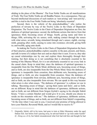 Shōbōgenzō: On What the Buddha Taught 307
abiding in the place of the Dharma’. The Four Noble Truths are all manifestations
of Truth. The Four Noble Truths are all Buddha Nature. As a consequence, They go
beyond intellectual discussions of such matters as ‘non-arising’ and ‘non-activity’,
and this is tied to the Four Noble Truths not being ‘absolutely essential’.
Second, there is the vehicle of the pratyekabuddhas,* who realize the
perfection of nirvana by way of the Twelve Links in the Chain of Dependent
Origination. The Twelve Links in the Chain of Dependent Origination are first, the
darkness of spiritual ignorance; second, the deliberate actions that derive from that
ignorance; third, becoming aware of things; fourth, giving name and form to
things; fifth, activating the six senses; sixth, making contact through the senses
with what arises; seventh, being stimulated through one’s senses; eighth, craving;
ninth, grasping after; tenth, causing to come into existence; eleventh, giving birth
to; and twelfth, aging unto death.
In making the Twelve Links in the Chain of Dependent Origination the basis
of their practice, pratyekabuddhas explore causality in the past, present, and future,
and talk in terms of a subject that sees and an object that is seen. Even so, they take
up causal relationships one by one and explore them thoroughly through their
training, but their doing so is not something that is absolutely essential to the
turning of the Dharma Wheel, for it is not absolutely essential to see every link in
the causal chain. Keep in mind that, since the darkness of spiritual ignorance is
inseparable from the One Whole Mind, deliberate acts, becoming aware of things,
and so forth, are also inseparable from the One Whole Mind. Since the darkness of
ignorance is inseparable from cessation, then deliberate acts, becoming aware of
things, and so forth, are also inseparable from cessation. Since the darkness of
ignorance is inseparable from nirvana, deliberate acts, becoming aware of things,
and so forth, are also inseparable from nirvana. We can speak in this way because
what arises is also what ceases. ‘The darkness of ignorance’ is a phrase we use in
talking. ‘Becoming aware of things’, ‘giving them name and form’, and so forth,
are no different. Keep in mind that the darkness of ignorance, deliberate actions,
and so forth, are not different from Seigen Gyōshi’s saying to his disciple Sekitō
Kisen, “I have a certain Hatchet and would give It to you, should you choose to
reside on this mountain with me.” The darkness of ignorance, deliberate actions,
becoming aware of things, and so forth, are not different from Sekitō’s responding,
“At the time when I was sent to you, I received your promise of being allowed to
have your Hatchet, Reverend Monk, and so I would like to receive It.”7
7. Originally, Sekitō, still in his teens, had gone to train at Sōkei Monastery under the aged
Daikan Enō. Just before Enō’s passing away, he advised Sekitō to “go train under Gyōshi”
(C. Hsing-ssu ch’ü), but Sekitō misunderstood what Enō had told him and thought he had
 