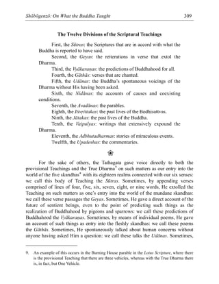 Shōbōgenzō: On What the Buddha Taught 309
The Twelve Divisions of the Scriptural Teachings
First, the Sūtras: the Scriptures that are in accord with what the
Buddha is reported to have said.
Second, the Geyas: the reiterations in verse that extol the
Dharma.
Third, the Vyākara⁄as: the predictions of Buddhahood for all.
Fourth, the Gāthās: verses that are chanted.
Fifth, the Udānas: the Buddha’s spontaneous voicings of the
Dharma without His having been asked.
Sixth, the Nidānas: the accounts of causes and coexisting
conditions.
Seventh, the Avadānas: the parables.
Eighth, the Itiv·ittakas: the past lives of the Bodhisattvas.
Ninth, the Jātakas: the past lives of the Buddha.
Tenth, the Vaipulyas: writings that extensively expound the
Dharma.
Eleventh, the Adbhutadharmas: stories of miraculous events.
Twelfth, the Upadeshas: the commentaries.
❀
For the sake of others, the Tathagata gave voice directly to both the
provisional Teachings and the True Dharma9
on such matters as our entry into the
world of the five skandhas* with its eighteen realms connected with our six senses:
we call this body of Teaching the Sūtras. Sometimes, by appending verses
comprised of lines of four, five, six, seven, eight, or nine words, He extolled the
Teaching on such matters as one’s entry into the world of the mundane skandhas:
we call these verse passages the Geyas. Sometimes, He gave a direct account of the
future of sentient beings, even to the point of predicting such things as the
realization of Buddhahood by pigeons and sparrows: we call these predictions of
Buddhahood the Vyākara⁄as. Sometimes, by means of individual poems, He gave
an account of such things as entry into the fleshly skandhas: we call these poems
the Gāthās. Sometimes, He spontaneously talked about human concerns without
anyone having asked Him a question: we call these talks the Udānas. Sometimes,
9. An example of this occurs in the Burning House parable in the Lotus Scripture, where there
is the provisional Teaching that there are three vehicles, whereas with the True Dharma there
is, in fact, but One Vehicle.
 