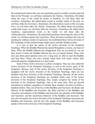 Shōbōgenzō: On What the Buddha Taught 310
He summarized matters that were not spiritually good in worldly societies and tied
them to the Precepts: we call these summaries the Nidānas. Sometimes, He talked
about the ways of the world by means of parables: we call these talks the
Avadānas. Sometimes, He talked about events in worldly realms of the past: we
call these talks the Itiv·ittakas. Sometimes, He talked about events in His own past
lives: we call these talks the Jātakas. Sometimes, He talked about far-reaching,
world-wide issues: we call these talks the Vaipulyas. Sometimes, He talked about
wondrous, unprecedented events in the world: we call these talks the
Adbhutadharmas. Sometimes, He asked hard questions concerning the ways of the
world: we call these queries the Upadeshas. These divisions constitute His ways of
teaching by ordinary modes of expression. He established these twelve divisions of
His Teachings so that sentient beings might rejoice and take delight in them.
It is rare to hear the names of the twelve divisions of the Scriptural
Teachings. When the Buddha Dharma has spread throughout a society, one hears of
them. When the Buddha Dharma has disappeared, they are not heard of, nor are
they heard of when the Buddha Dharma has not yet spread abroad. Those who
have put down good spiritual roots over a long time are able to meet the Buddha
and hear them. Those who have already heard them will surely realize fully
perfected supreme enlightenment in a short while.
Each of these twelve divisions is called a Scripture. They are also called the
twelve divisions of the Scriptural Teachings as well as the twelve parts of the
Scriptures. Because each of the twelve divisions of the Scriptural Teachings is
equipped with the twelve divisions of the Scriptural Teachings, there are one
hundred forty-four divisions of the Scriptural Teachings. Because all the twelve
divisions of the Scriptural Teachings are included within each of the twelve
divisions of the Scriptural Teachings, they simply comprise the whole of the
divisions of the Scriptural Teachings. And at the same time, They go beyond
calculation in numbers, regardless of whether those numbers are above or below a
hundred million. They are all the Eye of the Buddhas and Ancestors, the Bones and
Marrow of the Buddhas and Ancestors, the daily activities of the Buddhas and
Ancestors, the radiance of the Buddhas and Ancestors, the splendor of the Buddhas
and Ancestors, and the meritorious behavior of the Buddhas and Ancestors. The
one who encounters the twelve divisions of the Scriptural Teachings encounters the
Buddhas and Ancestors, and the one who speaks of the Buddhas and Ancestors
speaks of the twelve divisions of the Scriptural Teachings.
 