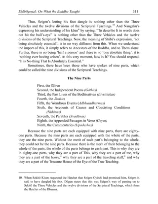 Shōbōgenzō: On What the Buddha Taught 311
Thus, Seigen’s letting his foot dangle is nothing other than the Three
Vehicles and the twelve divisions of the Scriptural Teachings.10
And Nangaku’s
expressing his understanding of his kōan* by saying, “To describe It in words does
not hit the bull’s-eye” is nothing other than the Three Vehicles and the twelve
divisions of the Scriptural Teachings. Now, the meaning of Shibi’s expression, ‘not
being absolutely essential’, is in no way different from this. When we understand
the import of this, it simply refers to Ancestors of the Buddha, and to Them alone.
Further, there is no being ‘half a person’ and there is no ‘one absolute thing’: it is
‘nothing ever having arisen’. At this very moment, how is It? You should respond,
“It is No-thing That Is Absolutely Essential.”
Sometimes, there have been those who have spoken of nine parts, which
could be called the nine divisions of the Scriptural Teachings.
The Nine Parts
First, the Sūtras
Second, the Independent Poems (Gāthās)
Third, the Past Lives of the Bodhisattvas (Itiv·ittakas)
Fourth, the Jātakas
Fifth, the Wondrous Events (Adbhutadharmas)
Sixth, the Accounts of Causes and Coexisting Conditions
(Nidānas)
Seventh, the Parables (Avadānas)
Eighth, the Appended Passages in Verse (Geyas)
Ninth, the Commentaries (Upadeshas)
Because the nine parts are each equipped with nine parts, there are eighty-
one parts. Because the nine parts are each equipped with the whole of the parts,
they are the nine parts. Without the merit of each part’s belonging to the whole,
they could not be the nine parts. Because there is the merit of their belonging to the
whole of the parts, the whole of the parts belongs to each part. This is why they are
in eighty-one parts, why they are a part of This, why they are a part of me, why
they are a part of the hossu,* why they are a part of the traveling staff,* and why
they are a part of the Treasure House of the Eye of the True Teaching.
10. When Sekitō Kisen requested the Hatchet that Seigen Gyōshi had promised him, Seigen is
said to have dangled his foot. Dōgen states that this was Seigen’s way of passing on to
Sekitō the Three Vehicles and the twelve divisions of the Scriptural Teachings, which form
the Hatchet of the Dharma.
 