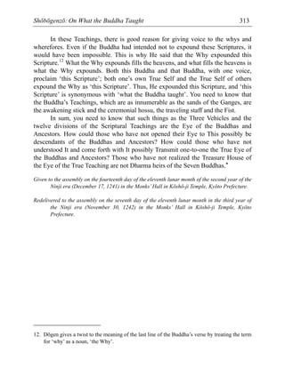 Shōbōgenzō: On What the Buddha Taught 313
In these Teachings, there is good reason for giving voice to the whys and
wherefores. Even if the Buddha had intended not to expound these Scriptures, it
would have been impossible. This is why He said that the Why expounded this
Scripture.12
What the Why expounds fills the heavens, and what fills the heavens is
what the Why expounds. Both this Buddha and that Buddha, with one voice,
proclaim ‘this Scripture’; both one’s own True Self and the True Self of others
expound the Why as ‘this Scripture’. Thus, He expounded this Scripture, and ‘this
Scripture’ is synonymous with ‘what the Buddha taught’. You need to know that
the Buddha’s Teachings, which are as innumerable as the sands of the Ganges, are
the awakening stick and the ceremonial hossu, the traveling staff and the Fist.
In sum, you need to know that such things as the Three Vehicles and the
twelve divisions of the Scriptural Teachings are the Eye of the Buddhas and
Ancestors. How could those who have not opened their Eye to This possibly be
descendants of the Buddhas and Ancestors? How could those who have not
understood It and come forth with It possibly Transmit one-to-one the True Eye of
the Buddhas and Ancestors? Those who have not realized the Treasure House of
the Eye of the True Teaching are not Dharma heirs of the Seven Buddhas.*
Given to the assembly on the fourteenth day of the eleventh lunar month of the second year of the
Ninji era (December 17, 1241) in the Monks’Hall in Kōshō-ji Temple, Kyōto Prefecture.
Redelivered to the assembly on the seventh day of the eleventh lunar month in the third year of
the Ninji era (November 30, 1242) in the Monks’ Hall in Kōshō-ji Temple, Kyōto
Prefecture.
12. Dōgen gives a twist to the meaning of the last line of the Buddha’s verse by treating the term
for ‘why’ as a noun, ‘the Why’.
 