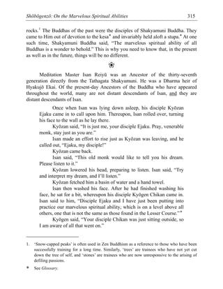 Shōbōgenzō: On the Marvelous Spiritual Abilities 315
rocks.1
The Buddhas of the past were the disciples of Shakyamuni Buddha. They
came to Him out of devotion to the kesa* and invariably held aloft a stupa.* At one
such time, Shakyamuni Buddha said, “The marvelous spiritual ability of all
Buddhas is a wonder to behold.” This is why you need to know that, in the present
as well as in the future, things will be no different.
❀
Meditation Master Isan Reiyū was an Ancestor of the thirty-seventh
generation directly from the Tathagata Shakyamuni. He was a Dharma heir of
Hyakujō Ekai. Of the present-day Ancestors of the Buddha who have appeared
throughout the world, many are not distant descendants of Isan, and they are
distant descendants of Isan.
Once when Isan was lying down asleep, his disciple Kyōzan
Ejaku came in to call upon him. Thereupon, Isan rolled over, turning
his face to the wall as he lay there.
Kyōzan said, “It is just me, your disciple Ejaku. Pray, venerable
monk, stay just as you are.”
Isan made an effort to rise just as Kyōzan was leaving, and he
called out, “Ejaku, my disciple!”
Kyōzan came back.
Isan said, “This old monk would like to tell you his dream.
Please listen to it.”
Kyōzan lowered his head, preparing to listen. Isan said, “Try
and interpret my dream, and I’ll listen.”
Kyōzan fetched him a basin of water and a hand towel.
Isan then washed his face. After he had finished washing his
face, he sat for a bit, whereupon his disciple Kyōgen Chikan came in.
Isan said to him, “Disciple Ejaku and I have just been putting into
practice our marvelous spiritual ability, which is on a level above all
others, one that is not the same as those found in the Lesser Course.”*
Kyōgen said, “Your disciple Chikan was just sitting outside, so
I am aware of all that went on.”
1. ‘Snow-capped peaks’ is often used in Zen Buddhism as a reference to those who have been
successfully training for a long time. Similarly, ‘trees’ are trainees who have not yet cut
down the tree of self, and ‘stones’ are trainees who are now unresponsive to the arising of
defiling passions.
* See Glossary.
 