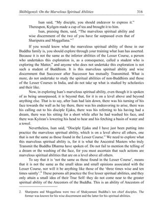 Shōbōgenzō: On the Marvelous Spiritual Abilities 316
Isan said, “My disciple, you should endeavor to express it.”
Thereupon, Kyōgen made a cup of tea and brought it to him.
Isan, praising them, said, “The marvelous spiritual ability and
wise discernment of the two of you have far surpassed even that of
Shariputra and Moggallana.”2
If you would know what the marvelous spiritual ability of those in our
Buddha family is, you should explore through your training what Isan has asserted.
Because it is not the same as the inferior abilities of the Lesser Course, a person
who undertakes this exploration is, as a consequence, called a student who is
exploring the Matter,* and anyone who does not undertake this exploration is not
such a student of Buddhism. It is this marvelous spiritual ability and wise
discernment that Successor after Successor has mutually Transmitted. What is
more, do not undertake to study the spiritual abilities of non-Buddhists and those
of the Lesser Courses in India, and do not take up what is studied by scholastics
and their like.
Now, in exploring Isan’s marvelous spiritual ability, even though it is spoken
of as being unsurpassed, it is beyond that, for it is on a level above and beyond
anything else. That is to say, after Isan had lain down, there was his turning of his
face towards the wall as he lay there, there was his endeavoring to arise, there was
his calling out to his disciple Ejaku, there was his referring to his having had a
dream, there was his sitting for a short while after he had washed his face, and
there was Kyōzan’s lowering his head to hear and his fetching a basin of water and
a towel.
Nevertheless, Isan said, “Disciple Ejaku and I have just been putting into
practice the marvelous spiritual ability, which is on a level above all others, one
that is not the same as those found in the Lesser Course.” We need to explore what
this marvelous spiritual ability is, for it is what the Ancestral Masters who truly
Transmit the Buddha Dharma have spoken of. Do not fail to mention the telling of
a dream or the washing of the face, for you must ascertain that such actions are
marvelous spiritual abilities that are on a level above all others.
To say that it is ‘not the same as those found in the Lesser Course’, means
that it is not the same as the small ideas and small opinions associated with the
Lesser Course, nor will it be anything like those of the ‘three times wise and ten
times saintly’.* These persons all practice the five lesser spiritual abilities, and they
only attain a small idea of their True Self: they do not come near to the greater
spiritual ability of the Ancestors of the Buddha. This is an ability of Ancestors of
2. Shariputra and Moggallana were two of Shakyamuni Buddha’s ten chief disciples. The
former was known for his wise discernment and the latter for his spiritual abilities.
 