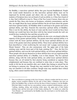 Shōbōgenzō: On the Marvelous Spiritual Abilities 317
the Buddha, a marvelous spiritual ability that goes beyond Buddhahood. People
who would model themselves on this marvelous spiritual ability must not be
impressed by devilish people and others who are outside the Way. Academic
students of Scriptures have not yet heard of such an ability or, if they have heard of
it, they find it difficult to trust in. Those of the Two Lesser Courses, those who are
outside the Way, those who lecture on Scriptures, scholarly commentators, and the
like, are taught about the lesser spiritual abilities but do not learn about the greater
marvelous spiritual ability. All Buddhas abide in and keep to the greater marvelous
spiritual ability, and They Transmit this marvelous spiritual ability of Buddhas.
Were it not for this ability, the basin of water and the towel would not have been
fetched, nor would Isan have lain there with his face turned towards the wall, nor
would he have washed his face and then sat up for a bit.
Such things as the lesser spiritual abilities do also exist, enveloped within the
capacity of this greater spiritual ability. The greater marvelous spiritual ability is in
contact with the lesser spiritual abilities, but the lesser spiritual abilities are not
aware of the greater marvelous spiritual ability. These lesser spiritual abilities have
been described as ‘a hair swallowing the vast ocean’ and ‘a poppy seed enclosing
Mount Sumeru’. They are also synonymous with ‘the upper part of the body
emitting water and the lower part of the body emitting fire’.3
Also, the first five
spiritual abilities, and even the sixth spiritual ability, are all lesser spiritual abilities.
Those people who devote themselves to these abilities have not yet experienced the
marvelous spiritual ability of a Buddha, even in their dreams. The five spiritual
abilities, along with the sixth spiritual ability, are called lesser spiritual abilities
because they are all tainted by their practice being considered as separate from
enlightenment and because they are confined to some time or some place. They
reside in life but do not manifest after one’s death; they belong to oneself but do
not belong to someone else. Though they may manifest in this land of ours, they
may not manifest in all other countries; though some may manifest them without
trying, others cannot manifest them when they would.
3. This is an allusion to a passage in the Lotus Scripture, wherein a mother asks her two sons to
display various wondrous abilities for the sake of their father, a Brahman who does not
follow the Buddhist Way, so that he will join the three of them in going to visit the Buddha.
With their father in mind, the two sons perform various wondrous transformations, such as
“walking, standing, sitting, and reclining within space, the upper part of their bodies
emitting water and the lower part of their bodies emitting fire.” A similar act, called the
‘Twin Wonder’, was performed by the Buddha when He went back to visit His family after
His enlightenment.
 