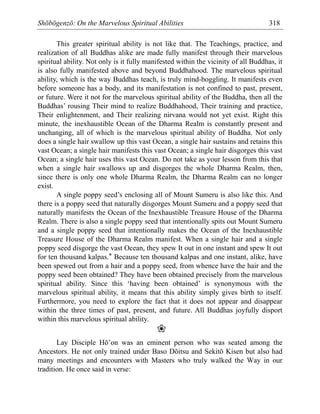 Shōbōgenzō: On the Marvelous Spiritual Abilities 318
This greater spiritual ability is not like that. The Teachings, practice, and
realization of all Buddhas alike are made fully manifest through their marvelous
spiritual ability. Not only is it fully manifested within the vicinity of all Buddhas, it
is also fully manifested above and beyond Buddhahood. The marvelous spiritual
ability, which is the way Buddhas teach, is truly mind-boggling. It manifests even
before someone has a body, and its manifestation is not confined to past, present,
or future. Were it not for the marvelous spiritual ability of the Buddha, then all the
Buddhas’ rousing Their mind to realize Buddhahood, Their training and practice,
Their enlightenment, and Their realizing nirvana would not yet exist. Right this
minute, the inexhaustible Ocean of the Dharma Realm is constantly present and
unchanging, all of which is the marvelous spiritual ability of Buddha. Not only
does a single hair swallow up this vast Ocean, a single hair sustains and retains this
vast Ocean; a single hair manifests this vast Ocean; a single hair disgorges this vast
Ocean; a single hair uses this vast Ocean. Do not take as your lesson from this that
when a single hair swallows up and disgorges the whole Dharma Realm, then,
since there is only one whole Dharma Realm, the Dharma Realm can no longer
exist.
A single poppy seed’s enclosing all of Mount Sumeru is also like this. And
there is a poppy seed that naturally disgorges Mount Sumeru and a poppy seed that
naturally manifests the Ocean of the Inexhaustible Treasure House of the Dharma
Realm. There is also a single poppy seed that intentionally spits out Mount Sumeru
and a single poppy seed that intentionally makes the Ocean of the Inexhaustible
Treasure House of the Dharma Realm manifest. When a single hair and a single
poppy seed disgorge the vast Ocean, they spew It out in one instant and spew It out
for ten thousand kalpas.* Because ten thousand kalpas and one instant, alike, have
been spewed out from a hair and a poppy seed, from whence have the hair and the
poppy seed been obtained? They have been obtained precisely from the marvelous
spiritual ability. Since this ‘having been obtained’ is synonymous with the
marvelous spiritual ability, it means that this ability simply gives birth to itself.
Furthermore, you need to explore the fact that it does not appear and disappear
within the three times of past, present, and future. All Buddhas joyfully disport
within this marvelous spiritual ability.
❀
Lay Disciple Hō’on was an eminent person who was seated among the
Ancestors. He not only trained under Baso Dōitsu and Sekitō Kisen but also had
many meetings and encounters with Masters who truly walked the Way in our
tradition. He once said in verse:
 