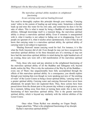 Shōbōgenzō: On the Marvelous Spiritual Abilities 319
The marvelous spiritual ability manifests its enlightened
functioning
In our carrying water and our hauling firewood.
You need to thoroughly explore this principle through your training. ‘Carrying
water’ refers to the custom of loading up and toting water. Sometimes a disciple
loads up and totes this water for his own sake, and sometimes he does it for the
sake of others. This is what is meant by being a Buddha of marvelous spiritual
abilities. Although knowledge itself is a transient thing, the marvelous spiritual
ability is always a marvelous spiritual ability. Even if someone is unacquainted
with it, what it teaches is not subject to fading out or to disappearing. Even if
people are ignorant of it, what it teaches arises spontaneously. Even if they do not
know that carrying water is a marvelous spiritual ability, the spiritual ability of
carrying water is not subject to regression.
‘Hauling firewood’ means carrying wood for fuel. For instance, it is like
what the Sixth Ancestor did of old. Even though he may not have recognized his
marvelous spiritual abilities in his three thousand acts of a morning or may not
have had the marvelous spiritual abilities in mind during his eight hundred acts of
an evening, these acts were still a full manifestation of his marvelous spiritual
ability.
Truly, those who meet and pay attention to the enlightened functioning of
the marvelous spiritual ability of all the Buddhas and Tathagatas will, beyond
doubt, realize the Way. This is why the realization of the Way by all the Buddhas—
every one of Them—has unquestionably been fully accomplished through the
effects of this marvelous spiritual ability. As a consequence, you should explore
through your training that even though we were speaking just now of ‘the emitting
of water’ of the Lesser Course as being a lesser spiritual ability, ‘carrying water’ is
a greater spiritual ability. Carrying water and carrying firewood have never been
abandoned, for people have not neglected them. Thus, these actions have been
passed down from the distant past to the present day without a single person, even
for a moment, falling away from them or turning them aside: this is due to the
functioning of their marvelous spiritual ability. This is the greater marvelous
spiritual ability, which is beyond any similarity with the inferior abilities of the
Lesser Course.
❀
Once when Tōzan Ryōkai was attending on Ungan Donjō,
Ungan asked him, “What is the enlightened functioning of my disciple
Ryōkai’s marvelous spiritual ability?”
 