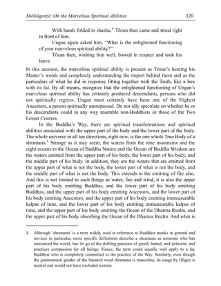 Shōbōgenzō: On the Marvelous Spiritual Abilities 320
With hands folded in shashu,* Tōzan then came and stood right
in front of him.
Ungan again asked him, “What is the enlightened functioning
of your marvelous spiritual ability?”
Tōzan then, wishing him well, bowed in respect and took his
leave.
In this account, the marvelous spiritual ability is present as Tōzan’s hearing his
Master’s words and completely understanding the import behind them and as the
particulars of what he did in response fitting together with the Truth, like a box
with its lid. By all means, recognize that the enlightened functioning of Ungan’s
marvelous spiritual ability has certainly produced descendants, persons who did
not spiritually regress. Ungan must certainly have been one of the Highest
Ancestors, a person spiritually unsurpassed. Do not idly speculate on whether he or
his descendants could in any way resemble non-Buddhists or those of the Two
Lesser Courses.
In the Buddha’s Way, there are spiritual transformations and spiritual
abilities associated with the upper part of the body and the lower part of the body.
The whole universe in all ten directions, right now, is the one whole True Body of a
shramana.4
Strange as it may seem, the waters from the nine mountains and the
eight oceans to the Ocean of Buddha Nature and the Ocean of Buddha Wisdom are
the waters emitted from the upper part of his body, the lower part of his body, and
the middle part of his body. In addition, they are the waters that are emitted from
the upper part of what is not the body, the lower part of what is not the body, and
the middle part of what is not the body. This extends to the emitting of fire also.
And this is not limited to such things as water, fire and wind, it is also the upper
part of his body emitting Buddhas, and the lower part of his body emitting
Buddhas, and the upper part of his body emitting Ancestors, and the lower part of
his body emitting Ancestors, and the upper part of his body emitting immeasurable
kalpas of time, and the lower part of his body emitting immeasurable kalpas of
time, and the upper part of his body emitting the Ocean of the Dharma Realm, and
the upper part of his body absorbing the Ocean of the Dharma Realm. And what is
4. Although ‘shramana’ is a term widely used in reference to Buddhist monks in general and
novices in particular, more specific definitions describe a shramana as someone who has
renounced the world, has let go of the defiling passions of greed, hatred, and delusion, and
practices compassion for all beings. Hence, the term could equally well apply to a lay
Buddhist who is completely committed to the practice of the Way. Similarly, even though
the grammatical gender of the Sanskrit word shramana is masculine, its usage by Dōgen is
neutral and would not have excluded women.
 