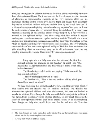 Shōbōgenzō: On the Marvelous Spiritual Abilities 321
more, his spitting out six or seven nations of the world or his swallowing up two or
three of them is no different. The four elements, the five elements, the six elements,
all elements, or immeasurable elements at this very moment, alike, are his
marvelous spiritual ability which gives rise to them and makes them disappear:
they are his marvelous spiritual ability to swallow them up and to spit them out.5
It
is his swallowing up and spitting out each and every aspect of the great earth and
the vast expanse of space at every moment. Being twirled about by a poppy seed
becomes a measure of his spiritual ability: being dangled by a hair becomes a
measure of his spiritual ability. They arise along with That which is beyond
anything our consciousness can recognize, and they abide in That which is beyond
anything our consciousness can recognize, and they take Their true refuge in That
which is beyond anything our consciousness can recognize. The ever-changing
characteristics of the marvelous spiritual ability of Buddhas have no connection
with something short or something long, so, in all seriousness, how can one
possibly undertake to evaluate Them simply by making comparisons?
❀
Long ago, when a holy man who had attained the first five
spiritual abilities was attending on the Buddha,6
he asked Him, “The
Buddha has six spiritual abilities and I have five of them. What, pray,
is that sixth one?”
The Buddha then called out to him, saying, “Holy man with the
five spiritual abilities!”
The holy man responded with a “Yes?”
The Buddha said, “That is the one spiritual ability which you
should have asked me about.”
We need to explore this account carefully. How could the holy man possibly
have known that the Buddha had six spiritual abilities? The Buddha had
immeasurable spiritual abilities and wise discernment, and was not limited to
merely six abilities. Even though the holy man said that he saw just six abilities, it
was beyond him to attain even six spiritual abilities, so how much less could he
allow for other spiritual abilities, even in his dreams? Now, let us ask something.
Even though the holy man would have said that he had seen the Venerable
5. The four elements are earth, water, fire, and wind; the five are the four elements plus space;
the six are the five elements plus consciousness.
6. A ‘holy man’ refers to a Hindu ascetic.
 