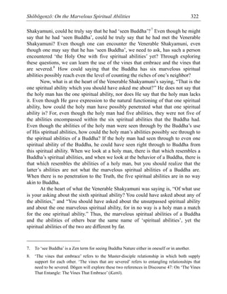 Shōbōgenzō: On the Marvelous Spiritual Abilities 322
Shakyamuni, could he truly say that he had ‘seen Buddha’?7
Even though he might
say that he had ‘seen Buddha’, could he truly say that he had met the Venerable
Shakyamuni? Even though one can encounter the Venerable Shakyamuni, even
though one may say that he has ‘seen Buddha’, we need to ask, has such a person
encountered ‘the Holy One with five spiritual abilities’ yet? Through exploring
these questions, we can learn the use of the vines that embrace and the vines that
are severed.8
How could saying that the Buddha has six marvelous spiritual
abilities possibly reach even the level of counting the riches of one’s neighbor?
Now, what is at the heart of the Venerable Shakyamuni’s saying, “That is the
one spiritual ability which you should have asked me about?” He does not say that
the holy man has the one spiritual ability, nor does He say that the holy man lacks
it. Even though He gave expression to the natural functioning of that one spiritual
ability, how could the holy man have possibly penetrated what that one spiritual
ability is? For, even though the holy man had five abilities, they were not five of
the abilities encompassed within the six spiritual abilities that the Buddha had.
Even though the abilities of the holy man were seen through by the Buddha’s use
of His spiritual abilities, how could the holy man’s abilities possibly see through to
the spiritual abilities of a Buddha? If the holy man had seen through to even one
spiritual ability of the Buddha, he could have seen right through to Buddha from
this spiritual ability. When we look at a holy man, there is that which resembles a
Buddha’s spiritual abilities, and when we look at the behavior of a Buddha, there is
that which resembles the abilities of a holy man, but you should realize that the
latter’s abilities are not what the marvelous spiritual abilities of a Buddha are.
When there is no penetration to the Truth, the five spiritual abilities are in no way
akin to Buddha.
At the heart of what the Venerable Shakyamuni was saying is, “Of what use
is your asking about the sixth spiritual ability? You could have asked about any of
the abilities,” and “You should have asked about the unsurpassed spiritual ability
and about the one marvelous spiritual ability, for in no way is a holy man a match
for the one spiritual ability.” Thus, the marvelous spiritual abilities of a Buddha
and the abilities of others bear the same name of ‘spiritual abilities’, yet the
spiritual abilities of the two are different by far.
7. To ‘see Buddha’ is a Zen term for seeing Buddha Nature either in oneself or in another.
8. ‘The vines that embrace’ refers to the Master-disciple relationship in which both supply
support for each other. ‘The vines that are severed’ refers to entangling relationships that
need to be severed. Dōgen will explore these two references in Discourse 47: On ‘The Vines
That Entangle: The Vines That Embrace’ (Kattō).
 