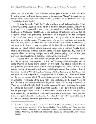 Shōbōgenzō: On Doing One’s Utmost in Practicing the Way of the Buddhas 9
about. So, quit your doubts and delusions, and do your utmost to practice the Way
by doing seated meditation in accordance with a genuine Master’s instructions, so
that you may realize for yourself the meditative state of all the Buddhas, which is
Their delight in the Truth.”
He may then ask, “Both the Tendai tradition, which is based on the Lotus
Scripture, and the Kegon tradition, which is based on the Avatamsaka Scripture, as
they have been transmitted to our country, are considered to be the fundamental
traditions in Mahayana* Buddhism, to say nothing of traditions such as that of
Shingon, which was personally transmitted to Kongosatta by the Tathagata
Vairochana* and has been passed generation after generation from Master to
disciple in an orderly manner. The main thrust of what these traditions talk about is
that ‘Our very mind is Buddha’ and that ‘This mind of ours creates Buddhahood’,
and they set forth the correct perception of the Five Dhyāni Buddhas,7
which is
realized in a single sitting without spending many eons in training. Surely, these
should be considered the most sublime of the Buddha’s Teachings. So, what is so
superior about the training and practice which you are going on about, that you
disregard those Teachings in pursuit of your own method alone?”
I would point out, “You should understand that within the Buddha’s family
there is no arguing over ‘superior’ or ‘inferior’ Teachings, and no singling out of
some Dharma as being more shallow or profound. You should simply try to
recognize the genuine from the false in training and practice. Some, attracted by a
natural setting of mountains and water with its plants and flowers, have flowed
from there into the Way of Buddhas. Others, whilst gathering up in their hands the
soil with its sand and pebbles, have preserved the Buddha seal. How much more
are the myriad images which fill the universe surpassed by the far-reaching words
of a Buddha—which are all the more rich!—and the turning of the Great Wheel of
the Dharma is contained within each single dust mote. This is why a phrase like
‘Your very mind is Buddha Itself’ is as the moon within water, and why the import
of ‘Sitting in meditation is itself becoming Buddha’ is as a reflection in a mirror.
Do not get tangled up or taken in by a clever use of words. In order that you may
now push on in your training to realize enlightenment in an instant, I show you the
marvelous path which the Buddhas and Ancestors have directly Transmitted, and I
do this that you may become a genuine follower of the Way.
7. The ‘Five Dhyāni Buddhas’ are the five Great Buddhas of Wisdom, each of whom
represents a particular aspect of the Cosmic Buddha. These Buddhas are: Vairochana, the
Eternal Buddha; Akshobya, the Immovable Buddha; Ratnasambhava, the Jewel-Born
Buddha; Amitabha, the Buddha of Immeasurable Light; and Amoghasiddhi, the Fearless
Buddha.
 