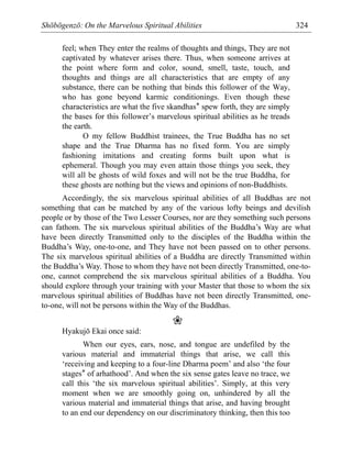 Shōbōgenzō: On the Marvelous Spiritual Abilities 324
feel; when They enter the realms of thoughts and things, They are not
captivated by whatever arises there. Thus, when someone arrives at
the point where form and color, sound, smell, taste, touch, and
thoughts and things are all characteristics that are empty of any
substance, there can be nothing that binds this follower of the Way,
who has gone beyond karmic conditionings. Even though these
characteristics are what the five skandhas* spew forth, they are simply
the bases for this follower’s marvelous spiritual abilities as he treads
the earth.
O my fellow Buddhist trainees, the True Buddha has no set
shape and the True Dharma has no fixed form. You are simply
fashioning imitations and creating forms built upon what is
ephemeral. Though you may even attain those things you seek, they
will all be ghosts of wild foxes and will not be the true Buddha, for
these ghosts are nothing but the views and opinions of non-Buddhists.
Accordingly, the six marvelous spiritual abilities of all Buddhas are not
something that can be matched by any of the various lofty beings and devilish
people or by those of the Two Lesser Courses, nor are they something such persons
can fathom. The six marvelous spiritual abilities of the Buddha’s Way are what
have been directly Transmitted only to the disciples of the Buddha within the
Buddha’s Way, one-to-one, and They have not been passed on to other persons.
The six marvelous spiritual abilities of a Buddha are directly Transmitted within
the Buddha’s Way. Those to whom they have not been directly Transmitted, one-to-
one, cannot comprehend the six marvelous spiritual abilities of a Buddha. You
should explore through your training with your Master that those to whom the six
marvelous spiritual abilities of Buddhas have not been directly Transmitted, one-
to-one, will not be persons within the Way of the Buddhas.
❀
Hyakujō Ekai once said:
When our eyes, ears, nose, and tongue are undefiled by the
various material and immaterial things that arise, we call this
‘receiving and keeping to a four-line Dharma poem’ and also ‘the four
stages* of arhathood’. And when the six sense gates leave no trace, we
call this ‘the six marvelous spiritual abilities’. Simply, at this very
moment when we are smoothly going on, unhindered by all the
various material and immaterial things that arise, and having brought
to an end our dependency on our discriminatory thinking, then this too
 