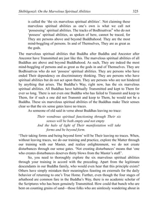 Shōbōgenzō: On the Marvelous Spiritual Abilities 325
is called the ‘the six marvelous spiritual abilities’. Not claiming these
marvelous spiritual abilities as one’s own is what we call not
‘possessing’ spiritual abilities. The tracks of Bodhisattvas* who do not
‘possess’ spiritual abilities, as spoken of here, cannot be traced, for
They are persons above and beyond Buddhahood. They are the most
mind-boggling of persons. In and of Themselves, They are as great as
the gods.
The marvelous spiritual abilities that Buddha after Buddha and Ancestor after
Ancestor have Transmitted are just like this. The marvelous spiritual abilities of all
Buddhas are above and beyond Buddhahood. As such, They are indeed the most
mind-boggling of persons and as great as the gods in and of Themselves. They are
Bodhisattvas who do not ‘possess’ spiritual abilities. They are persons who have
ended Their dependency on discriminatory thinking. They are persons who have
spiritual abilities but do not act upon them. They are persons who are not hindered
by anything that arises. The Buddha’s Way, right now, has the six marvelous
spiritual abilities. All Buddhas have habitually Transmitted and kept to Them for
ever so long. There is not even one Buddha who has failed to Transmit and keep to
Them, for if such a one did not Transmit and keep to Them, he would not be a
Buddha. These six marvelous spiritual abilities of the Buddhas make Their senses
clear so that the six sense gates leave no traces.
As someone of old said in verse about Buddhas leaving no trace:
Their wondrous spiritual functioning through Their six
senses will be both empty and not empty
And the halo of light of Their manifestation will take
forms and be beyond form.
‘Their taking forms and being beyond form’ will be Their leaving no traces. When,
without leaving traces, we do our training and practice, explore the Matter through
our training with our Master, and realize enlightenment, we do not create
disturbances through our sense gates. ‘Not creating disturbances’ means that ‘one
who creates disturbances deserves thirty blows from the Master’s staff’.
So, you need to thoroughly explore the six marvelous spiritual abilities
through your training in accord with the preceding. Apart from the legitimate
descendants in our Buddha family, who would even hear that this principle exists?
Others have simply mistaken their meaningless feasting on externals for the daily
behavior of returning to one’s True Home. Further, even though the four stages of
arhathood are common fare in the Buddha’s Way, there is no academic scholar of
the Scriptures who has been genuinely Transmitted. How could that bunch who are
bent on counting grains of sand—those folks who are aimlessly wandering about in
 