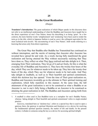 25
On the Great Realization
(Daigo)
Translator’s Introduction: The great realization of which Dōgen speaks in this discourse does
not refer to an intellectual understanding of what the Buddhas and Ancestors have taught but to
the direct experience of one’s True Nature, hence his describing it as being ‘great’. In a few
contexts, the more familiar words ‘enlightenment’ and ‘awakening’ have been used to render the
term go in the title, which in Japanese fashion is read as satori, the colloquial equivalent for the
more technical term kenshō, ‘the encountering of one’s True Nature’, both words referring to a
knowing that arises only from direct experience.
The Great Way that Buddha after Buddha has Transmitted has continued on
without interruption, and the merits of training that Ancestor after Ancestor has
revealed have spread far and wide. As a result, having fully manifested the great
realization and having attained the Way without necessarily realizing that They
have done so, They reflect on what They have realized and take delight in it. Then,
emerging from Their realization, They let go of it and act freely, for this is what the
everyday life of Buddhas and Ancestors is. They have the twenty-four hours of the
day, which They use for whatever needs to be taken up; They have the twenty-four
hours of the day, which They use for whatever needs to be laid aside. And They
take delight in mudballs, as well as in Their heartfelt and spirited commitment,
which this skeleton key has opened.1
From the time of Their great realization on,
Buddhas and Ancestors invariably go to the ultimate in Their spiritual training and
exploration, which fully manifests in this manner. At the same time, the full
attainment of the great realization is not to be construed as what a Buddha or an
Ancestor is, nor is one’s fully being a Buddha or an Ancestor to be construed as
attaining the great realization in full. The Buddhas and Ancestors spring forth from
1. A mudball is often used in Zen Buddhist texts as a metaphor for one’s Buddha Nature,
whereas ‘taking delight in Their heartfelt and spirited commitment’ refers to single-minded
practice.
Kanreisu, translated here as ‘skeleton key’, refers to a special key that is used to open a
gateway (here, the gateway to spiritual liberation and freedom) or to a device for resolving
the fundamental spiritual question (namely, the matter of life and death). In the present
context, it alludes to someone using the key as a device for accessing spiritual delight.
327
 