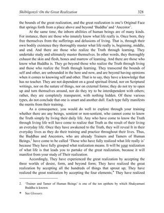 Shōbōgenzō: On the Great Realization 328
the bounds of the great realization, and the great realization is one’s Original Face
that springs forth from a place above and beyond ‘Buddha’ and ‘Ancestor’.
At the same time, the inborn abilities of human beings are of many kinds.
For instance, there are those who innately know what life really is. Once born, they
free themselves from the sufferings and delusions of living. That is, through their
own bodily existence they thoroughly master what life really is, beginning, middle,
and end. And there are those who realize the Truth through learning. They
undertake study and ultimately master themselves. In other words, they thoroughly
exhaust the skin and flesh, bones and marrow of learning. And there are those who
know what Buddha is. They go beyond those who realize the Truth through living
and those who realize the Truth through learning. They transcend the bounds of
self and other, are unbounded in the here and now, and are beyond having opinions
when it comes to knowing self and other. That is to say, they have a knowledge that
has no teacher. They are not dependent on a good spiritual friend, nor on Scriptural
writings, nor on the nature of things, nor on external forms; they do not try to open
up and turn themselves around, nor do they try to be interdependent with others;
rather, they are completely transparent, with nothing hidden. Of these various
types, do not conclude that one is smart and another dull. Each type fully manifests
the merits from their training.
As a consequence, you would do well to explore through your training
whether there are any beings, sentient or non-sentient, who cannot come to know
the Truth simply by living their daily life. Any who have come to know the Truth
through living life will have come to realize that Truth as the result of their living
an everyday life. Once they have awakened to the Truth, they will reveal It in their
everyday lives as they do their training and practice throughout their lives. Thus,
the Buddhas and Ancestors, who are already Trainers and Tamers of Human
Beings,2
have come to be called ‘Those who have fully realized what life really is’
because They have fully grasped what realization means. It will be your realization
of what life is that leads you to partake of the great realization, because it will
manifest from your study of Their realization.
Accordingly, They have experienced the great realization by accepting the
three worlds of desire, form, and beyond form; They have realized the great
realization by accepting all the hundreds of things that sprout up; They have
realized the great realization by accepting the four elements;* They have realized
2. ‘Trainer and Tamer of Human Beings’ is one of the ten epithets by which Shakyamuni
Buddha is known.
* See Glossary.
 