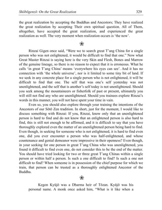 Shōbōgenzō: On the Great Realization 329
the great realization by accepting the Buddhas and Ancestors; They have realized
the great realization by accepting Their own spiritual question. All of Them,
altogether, have accepted the great realization, and experienced the great
realization as well. The very moment when realization occurs is ‘the now’.
❀
Rinzai Gigen once said, “Were we to search great T’ang China for a single
person who was not enlightened, it would be difficult to find that one.” Now what
Great Master Rinzai is saying here is the very Skin and Flesh, Bones and Marrow
of the genuine lineage, so there is no reason to expect that it is erroneous. What he
calls ‘in great T’ang China’ means ‘everywhere his eyes can see’. And it has no
connection with ‘the whole universe’, nor is it limited to some tiny bit of land. If
we seek in any concrete place for a single person who is not enlightened, it will be
difficult to find that one. The self that was one’s self yesterday was not
unenlightened, and the self that is another’s self today is not unenlightened. Should
you seek among the mountaineers or fisherfolk of past or present, ultimately you
will still not find any who are unenlightened. Should you trainees explore Rinzai’s
words in this manner, you will not have spent your time in vain.
Even so, you should also explore through your training the intentions of the
Ancestors of our Sōtō Zen tradition. In short, just for the moment, I would like to
discuss something with Rinzai: If you, Rinzai, know only that an unenlightened
person is hard to find and do not know that an enlightened person is also hard to
find, this is still not enough to be affirmed, and it is difficult to say that you have
thoroughly explored even the matter of an unenlightened person being hard to find.
Even though, in seeking for someone who is not enlightened, it is hard to find even
one, did you ever encounter a person who was half-enlightened, and whose
countenance and genial demeanor were impressive in their openness? Even though,
in your seeking for one person in great T’ang China who was unenlightened, you
found it difficult to find even one, do not consider this to be the end of the matter.
You should have tried looking for two or three great T’ang Chinas within a single
person or within half a person. Is such a one difficult to find? Is such a one not
difficult to find? When someone is in possession of the chief purpose for which we
train, that person can be trusted as a thoroughly enlightened Ancestor of the
Buddha.
❀
Kegon Kyūjō was a Dharma heir of Tōzan. Kyūjō was his
personal name. A monk once asked him, “What is it like when a
 