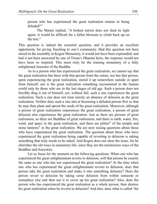 Shōbōgenzō: On the Great Realization 330
person who has experienced the great realization returns to being
deluded?”
The Master replied, “A broken mirror does not shed its light
again: it would be difficult for a fallen blossom to climb back up on
the tree.”
This question is indeed the essential question, and it provides an excellent
opportunity for giving Teaching to one’s community. Had this question not been
raised in the assembly at Kegon Monastery, it would not have been expounded, and
had it not been answered by one of Tōzan’s Dharma heirs, the response would not
have been so inspired. This must truly be the training monastery of a fully
enlightened Ancestor of the Buddha.
As to a person who has experienced the great realization, we cannot say that
the great realization has been with that person from the outset, nor has that person,
upon experiencing the great realization, stored it up somewhere outside or apart
from himself, nor is the great realization something encountered in the human
world only by those who are in the last stages of old age. Such a person does not
forcibly drag it out of himself, yet, without fail, such a one experiences the great
realization. Such a one does not treat merely an absence of delusion as the great
realization. Neither does such a one aim at becoming a deluded person first so that
he may then plant and sprout the seeds of the great realization. Moreover, although
a person of great realization experiences the great realization, a person of great
delusion also experiences the great realization. Just as there are persons of great
realization, so there are Buddhas of great realization, and there is earth, water, fire,
wind, and space in the great realization, and there are pillars* of the temple and
stone lanterns* in the great realization. We are now raising questions about those
who have experienced the great realization. The question about those who have
experienced the great realization being capable of reverting to delusion is asking
something that truly needs to be asked. And Kegon does not shun the issue, for he
cherishes the old ways in monastery life, since they are the meritorious ways of the
Buddhas and Ancestors.
Let us focus for the moment on the following questions: When one who has
experienced the great enlightenment reverts to delusion, will that person be exactly
the same as one who has not experienced the great realization? At the time when
one who has experienced the great enlightenment reverts to delusion, does that
person take the great realization and make it into something delusory? Does the
person revert to delusion by taking some delusion from within someone or
someplace else and then use it to cover up his great realization? Also, does the
person who has experienced the great realization as a whole person, then destroy
his great realization when he reverts to delusion? And also, does what is called ‘the
 