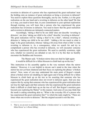 Shōbōgenzō: On the Great Realization 331
reversion to delusion of a person who has experienced the great realization’ treat
the holding onto an instance of great realization as being a reversion to delusion?
You need to explore these questions thoroughly, one by one. Further, is it the great
realization on the one hand and a reverting to delusion on the other hand? Be that
as it may, you need to know that, in your commitment to your spiritual exploration
through training, you will learn that a person who has experienced the great
realization has reversions to delusion. You need to know that the great realization
and reversion to delusion are intimately connected matters.
Accordingly, ‘taking a thief to be our child’ does not describe ‘reverting to
delusion’, nor does ‘taking our child to be a thief’ describe ‘reverting to delusion’.
The great realization will be ‘taking a thief to be a thief ’, whereas reverting to
delusion is ‘taking our child to be our child’. ‘Adding a bit too much to what is
large’ is the great realization, whereas ‘taking a bit away from what is little’ is what
reverting to delusion is. As a consequence, when we search for and try to
comprehend a person who has reverted to delusion, we will encounter someone
who has experienced the great realization. We need to carefully scrutinize, right
now, whether we ourselves are deluded or not, for it is by this that we humbly
encounter the Buddhas and Ancestors.
The Master said, “A broken mirror does not shed its light again:
it would be difficult for a fallen blossom to climb back up on the tree.”
This instruction to his assembly applies to the very moment when the mirror
shatters.3
However, it is not helpful to devote one’s mind to the time when the
mirror has not yet been shattered and then focus on exploring the phrase ‘a broken
mirror’. Now, some of you may understand the main point of Kegon’s remark
about a broken mirror not shedding its light again and it being difficult for a fallen
blossom to climb back up on the tree as his asserting that someone who has
experienced the great realization does not revert to delusion again. And you may
express this by saying that someone who has experienced the great realization does
not lose his light again and that someone who has experienced the great realization
finds it difficult to climb back up on the tree of self. But Kegon’s assertion goes
beyond your exploring the Matter* in this manner. And some of you may think that
the monk is asking something akin to, “What is the everyday life of a person who
has experienced the great realization like?” to which the reply might be, “There are
times when one reverts to delusion.” But the original account is not like this.
3. That is, we are now to understand the phrase ‘a broken mirror’ as ‘a mirror breaking’ and ‘a
fallen flower’ as ‘a flower falling’.
 