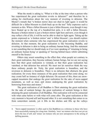 Shōbōgenzō: On the Great Realization 332
What the monk is asking is, “What is it like at the time when a person who
has experienced the great realization reverts to delusion?” and therefore he is
asking for clarification about the very moment of reverting to delusion. The
Master’s remark that “a broken mirror does not shed its light again: it would be
difficult for a fallen blossom to climb back up on the tree” fully expresses such a
moment as this. When a fallen blossom is just a fallen blossom, even though it may
have floated up to the top of a hundred-foot pole, it is still a fallen blossom.
Because a broken mirror is just a broken mirror right here and now, even though it
may reflect a bit of life, it will be not be able to shed its light again. Taking up the
points expressed as ‘a broken mirror’ and ‘a fallen blossom’, you should explore
the moment when someone who has experienced the great realization reverts to
delusion. At that moment, the great realization is like becoming Buddha, and
reverting to delusion is akin to being an ordinary human being. And this statement
is not something that we should study as if we were speaking of ‘returning to being
an ordinary human being’ or speaking of ‘leaving behind traces whilst submitting
oneself to the Source’.
Others may assert something to the effect that, when people act contrary to
their great realization, they become ordinary human beings, but we are not saying
here that their great realization is violated, or that their great realization has
vanished, or that delusion has arrived. We must not let ourselves think the way
these ordinary people do. Truly, the great realization is boundless, and the
reversion to delusion is boundless. There is no delusion that obstructs the great
realization; for every three instances of the great realization that come along, we
may create half an instance of slight delusion. On account of this, there are snow-
capped mountains that undergo the great realization for the sake of snow-capped
mountains, as well as trees and stones undergoing the great realization by
borrowing from trees and stones.4
The great realization of all Buddhas is Their attaining the great realization
for the sake of sentient beings: the great realization of sentient beings is their
attaining the great realization of all Buddhas. This realization will not be connected
with what came before or with what will come after. The great realization at this
very moment is beyond self and beyond other. It is not something that comes to us
from somewhere outside, yet it fills in the ditches and fills up the valleys
4. ‘Snow-capped mountains’ is often used in Zen Buddhism as a reference to those who have
been successfully training for a long time. Similarly, ‘trees’ are trainees who have not yet cut
down the tree of self, and ‘stones’ are trainees who are now unresponsive to the arising of
defiling passions.
 