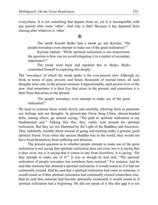 Shōbōgenzō: On the Great Realization 333
everywhere. It is not something that departs from us, yet it is incompatible with
any pursuit after some ‘other’. And why is that? Because it has departed from
chasing after whatever is ‘other’.
❀
The monk Keichō Beiko had a monk go ask Kyōzan, “Do
people nowadays even attempt to make use of the great realization?”
Kyōzan replied, “While spiritual realization is not nonexistent,
the question is how can we avoid relegating it to a matter of secondary
importance?”
The monk went back and reported this to Beiko. Beiko
committed himself to exploring this deeply.
The ‘nowadays’ of which the monk spoke is the ever-present now. Although we
think in terms of past, present, and future thousands of myriad times, all such
thoughts arise only in the present moment. Unquestionably, each person lives in the
now. And sometimes it is their Eye that arises in the present, and sometimes it is
their Nose that arises in the present.
“Do people nowadays even attempt to make use of the great
realization?”
We need to examine these words slowly and carefully, allowing them to penetrate
our feelings and our thoughts. In present-day Great Sung China, shaven-headed
dolts, among others, go around saying, “The path to spiritual realization is my
fundamental aim.” Talking like this, they vainly wait around for spiritual
realization. But they are not illumined by the Light of the Buddhas and Ancestors.
They indolently stumble about instead of going and training under a genuine good
spiritual friend. Even when the ancient Buddha was in the world, they would not
have freed themselves from suffering and delusion.
The present question as to whether people attempt to make use of the great
realization is not saying that spiritual realization does not exist, nor is it saying that
it does exist, nor is it saying that it comes to one from elsewhere. It is saying, “Do
they attempt to make use of it?” It was as though he had said, “The spiritual
realization of people nowadays has somehow been realized.” For instance, had he
said that someone has attained a spiritual realization, it would sound as if it had not
continually existed. Had he said that a spiritual realization had come to someone, it
would sound as if that spiritual realization had continually existed somewhere else.
Had he said that someone had become spiritually awakened, it would sound as if
spiritual realization had a beginning. He did not speak of it like this and it is not
 
